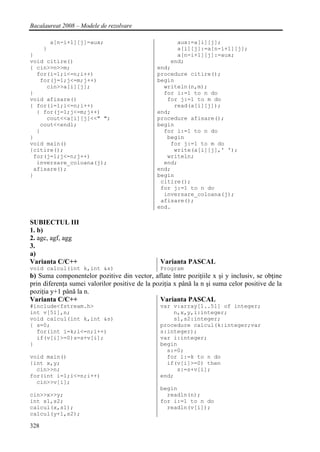 Bacalaureat 2008 – Modele de rezolvare

          a[n-i+1][j]=aux;                           aux:=a[i][j];
      }                                              a[i][j]:=a[n-i+1][j];
}                                                    a[n-i+1][j]:=aux;
void citire()                                      end;
{ cin>>n>>m;                                   end;
  for(i=1;i<=n;i++)                            procedure citire();
   for(j=1;j<=m;j++)                           begin
     cin>>a[i][j];                               writeln(n,m);
}                                                for i:=1 to n do
void afisare()                                    for j:=1 to m do
{ for(i=1;i<=n;i++)                                 read(a[i][j]);
  { for(j=1;j<=m;j++)                          end;
     cout<<a[i][j]<<" ";                       procedure afisare();
   cout<<endl;                                 begin
  }                                              for i:=1 to n do
}                                                 begin
void main()                                        for j:=1 to m do
{citire();                                          write(a[i][j],' ');
 for(j=1;j<=n;j++)                                writeln;
  inversare_coloana(j);                          end;
 afisare();                                    end;
}                                              begin
                                                citire();
                                                for j:=1 to n do
                                                 inversare_coloana(j);
                                                afisare();
                                               end.

SUBIECTUL III
1. b)
2. agc, agf, agg
3.
a)
Varianta C/C++                                  Varianta PASCAL
void calcul(int k,int &s)                       Program
b) Suma componentelor pozitive din vector, aflate între poziţiile x şi y inclusiv, se obţine
prin diferenţa sumei valorilor positive de la poziţia x până la n şi suma celor positive de la
poziţia y+1 până la n.
Varianta C/C++                                  Varianta PASCAL
#include<fstream.h>                             var v:array[1..51] of integer;
int v[51],n;                                        n,x,y,i:integer;
void calcul(int k,int &s)                           s1,s2:integer;
{ s=0;                                          procedure calcul(k:integer;var
  for(int i=k;i<=n;i++)                         s:integer);
  if(v[i]>=0)s=s+v[i];                          var i:integer;
}                                               begin
                                                  s:=0;
void main()                                       for i:=k to n do
{int x,y;                                         if(v[i]>=0) then
  cin>>n;                                            s:=s+v[i];
for(int i=1;i<=n;i++)                           end;
  cin>>v[i];
                                                begin
cin>>x>>y;                                        readln(n);
int s1,s2;                                      for i:=1 to n do
calcul(x,s1);                                     readln(v[i]);
calcul(y+1,s2);

328
 