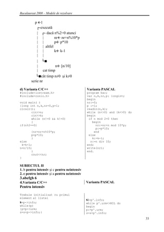 Bacalaureat 2008 – Modele de rezolvare

           p 1
            ┌-execută
            | ┌- dacă n%2=0 atunci
            | |        nr nr+n%10*p
            | |        p p*10
            | | altfel
            | |        k k-1
            | |
             |   └■
             |              n   [n/10]
             |   cat timp
           └■cât timp n≠0 şi k≠0
        scrie nr

d) Varianta C/C++                             Varianta PASCAL
#include<iostream.h>                          program bac;
#include<conio.h>                             var n,k,nr,p: longint;
                                              begin
void main( )                                  nr:=0;
{long int n,k,nr=0,p=1;                       p :=1;
clrscr();                                     readln(n,k);
       cin>>n;                                while (n<>0) and (k<>0) do
       cin>>k;                                begin
       while (n!=0 && k!=0)                    if n mod 2=0 then
       {                                         begin
if(n%2==0)                                         nr:=nr+n mod 10*p;
                                                   p:=p*10;
        {nr=nr+n%10*p;                            end
        p=p*10;                                else
        }                                        k:=k-1;
else                                            n:=n div 10;
 k=k-1;                                       end;
n=n/10;                                       write(nr);
       }                                      end.
       cout<<nr;
}

SUBIECTUL II
1. b pentru intensiv şi c pentru neintensiv
2. c pentru intensiv şi a pentru neintensiv
3.abefgh 6
4.Varianta C/C++                              Varianta PASCAL
Pentru intensiv

Trebuie initializat cu primul
element al listei
                                              s:=p^.info;
s=p->info;                                    while p^.urm<>NIL do
while(p)                                      begin
{p=p->urm;                                    p:=p^.urm;
s=s+p->info;}                                 s=s+p^.info;
                                                                           33
 