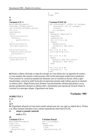 Bacalaureat 2008 – Modele de rezolvare

                                                       end;
                                                end;
4.
a)
Varianta C/C++                                  Varianta PASCAL
#include<fstream.h>                             var a,b:array[1..10001] of integer;
ifstream f("date.txt");                             p:array[0..10] of integer;
int a[10001],b[10001],p[10];                        f:text;
int n,i;                                           n,i:integer;
void main()                                     begin
{f>>n;                                           assign(f,'date.txt');
 for(i=1;i<=n;i++)                               reset(f);
  {f>>a[i];                                      readln(f,n);
       p[a[i]%10]++;                             for i:=1 to n do
  }                                               begin
for(i=1;i<=9;i++)                                  read(f,a[i]);
 p[i]=p[i]+p[i-1];                                 Inc(p[a[i] mod 10]);
                                                  end;
for(i=1;i<=n;i++)                               for i:=1 to 9 do
 {b[p[a[i]%10]]=a[i];                            p[i]:=p[i]+p[i-1];
  p[a[i]%10]--;
 }                                              for i:=1 to n do
for(i=1;i<=n;i++)                                begin
 cout<<b[i]<<" ";                                  b[p[a[i] mod 10]]:=a[i];
}                                                  Dec(p[a[i] mod 10]);
                                                 end;

                                                for i:=1 to n do
                                                 write(b[i],' ');
                                                end.
b) Pentru a obţine eficienţă ca timp de execuţie nu vom utiliza nici un algoritm de sortare ,
ci vom număra câte numere având aceeaşi cifră există (principiul sortării prin numărare).
Vom construi în vectorul p numărul de elemente care se termină cu fiecare cifră şi apoi
transformăm vectorul p astfel încât p[i] să reprezinte pouiţia unde trebuie aşezat un element
cu ultima cifră i. După fixarea unui element vom decrementa valoarea p[i] pentru a avea
poziţia următorului element cu ultima cifră i. Elementele sunt aşezate pe locurile finale în
vectorul b şi sunt apoi afişate. Algoritmul este liniar.

                                                                         Varianta <98>
SUBIECTUL I
1. d)
2.
a) 3
b) Algoritmul afişează cel mai mare număr natural mai mic sau egal cu radical din n. Pentru
a se afişa 4 putem introduce orice valoare naturală din intervalul [16,24].
c)       citeşte n (număr natural)
         scrie [ n ]
d)
Varianta C/C++                         Varianta Pascal
#include<fstream.h>                      var i,n:integer;
long i,n;                                begin
void main()                               readln(n);
{ cin>>n;                                 i:=0;
  while(i*i<=n)           i++;             while(i*i<=n) do
330
 