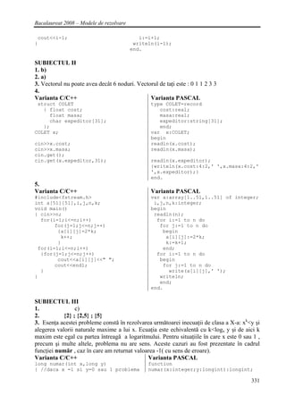 Bacalaureat 2008 – Modele de rezolvare

 cout<<i-1;                                 i:=i+1;
}                                         writeln(i-1);
                                         end.

SUBIECTUL II
1. b)
2. a)
3. Vectorul nu poate avea decât 6 noduri. Vectorul de taţi este : 0 1 1 2 3 3
4.
Varianta C/C++                                 Varianta PASCAL
 struct COLET                                    type COLET=record
   { float cost;                                    cost:real;
     float masa;                                    masa:real;
     char expeditor[31];                            expeditor:string[31];
   };                                               end;
COLET x;                                         var x:COLET;
                                                 begin
cin>>x.cost;                                     readln(x.cost);
cin>>x.masa;                                     readln(x.masa);
cin.get();
cin.get(x.expeditor,31);                         readln(x.expeditor);
                                                 {writeln(x.cost:4:2,' ',x.masa:4:2,'
                                                 ',x.expeditor);}
                                                 end.
5.
Varianta C/C++                                   Varianta PASCAL
#include<fstream.h>                              var a:array[1..51,1..51] of integer;
int a[51][51],i,j,n,k;                            i,j,n,k:integer;
void main()                                      begin
{ cin>>n;                                         readln(n);
  for(i=1;i<=n;i++)                                for i:=1 to n do
       for(j=1;j<=n;j++)                            for j:=1 to n do
        {a[i][j]=2*k;                                begin
         k++;                                         a[i][j]:=2*k;
        }                                             k:=k+1;
 for(i=1;i<=n;i++)                                   end;
  {for(j=1;j<=n;j++)                               for i:=1 to n do
        cout<<a[i][j]<<" ";                         begin
       cout<<endl;                                   for j:=1 to n do
  }                                                    write(a[i][j],' ');
}                                                   writeln;
                                                    end;
                                                 end.

SUBIECTUL III
1.               c)
2.          {2} ; {2,5} ; {5}
3. Esenţa acestei probleme constă în rezolvarea următoarei inecuaţii de clasa a X-a: xk<y şi
alegerea valorii naturale maxime a lui x. Ecuaţia este echivalentă cu k<logx y şi de aici k
maxim este egal cu partea întreagă a logaritmului. Pentru situaţiile în care x este 0 sau 1 ,
precum şi multe altele, problema nu are sens. Aceste cazuri au fost prezentate în cadrul
funcţiei număr , caz în care am returnat valoarea -1( cu sens de eroare).
Varianta C/C++                                Varianta PASCAL
long numar(int x,long y)                        function
{ //daca x =1 si y=0 sau 1 problema             numar(x:integer;y:longint):longint;

                                                                                         331
 