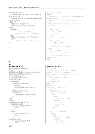 Bacalaureat 2008 – Modele de rezolvare

nu are solutie                           var rez:integer;
  //daca x>=1 si y=0 problema nu         begin
are solutie                                {daca x =1 si y=0 sau 1 problema nu
  //daca x=y=0 problema deasemeni        are solutie
nu are sens                                daca x>=1 si y=0 problema nu are
if(x==0)                                 solutie
  if(y>=1) return 0;                       daca x=y=0 problema deasemeni nu
  else return -1; //eroare               are sens
else                                       }
 if(x==1 )                               if(x=0) then
       if(y>=2) return 1;                  if(y>=1) then
       else return -1;//eroare                rez:=0
 else                                      else
  if(y==0)return -1; //eroare                rez:=-1 {eroare}
  else                                   else
       return long(log(y)/log(x));        if(x=1) then
}                                            if(y>=2) then
                                                rez:=1
                                             else rez:=-1 {eroare}
                                          else
                                           if(y=0) then
                                               rez:=-1   {eroare}
                                           else
                                              rez:= trunc(ln(y)/ln(x));
                                         numar:=rez;
                                         end;
4.
a)
Varianta C/C++                           Varianta PASCAL
#include<fstream.h>                      var f:text;
long                                      a,b:array[1..3001] of integer;
a[3001],b[3001],n,m,i,j,k1,k2,x;          n,m,i,j,k1,k2,x:integer;
ifstream f("date.txt");                  function par(x:longint):integer;
int par(long x)                          begin
{ return (x%2==0); }                       if (x mod 2=0) then
void main ()                                   par:=1
{ f>>n>>m;                                 else par:=0;
   for(i=1;i<=n;i++)                     end;
     {f>>x;                              begin
      if (par(x))a[++k1]=x;               assign(f,'date.txt');
     }                                     reset(f);
   for(i=1;i<=m;i++)                       readln(f,m,n);
    { f>>x;                                 for i:=1 to n do
      if(par(x)) b[++k2]=x;                   begin
    }                                          read(f,x);
i=1;                                           if (par(x)=1) then
j=k2;                                            begin
while(i<=k1 && j>=1)                              k1:=k1+1;
  if(a[i]<b[j])                                   a[k1]:=x;
    { cout<<a[i]<<" ";                           end;
      i++;                                    end;
    }
  else                                     for i:=1 to m do
    { cout<<b[j]<<" ";                      begin
      j--;                                   read(f,x);
    }                                         if(par(x)=1) then
while(i<=k1)                                    begin
   { cout<<a[i]<<" ";                            k2:=k2+1;
      i++;                                       b[k2]:=x;

332
 