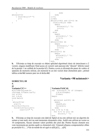 Bacalaureat 2008 – Modele de rezolvare

    }                                                   end;
while(j>=1)                                         end;
    { cout<<b[j]<<" ";                          i:=1;
      j--;                                      j:=k2;
    }                                           while(i<=k1) and (j>=1) do
}                                                 if(a[i]<b[j]) then
                                                    begin
                                                      write(a[i],' ');
                                                      i:=i+1;
                                                    end
                                                  else
                                                    begin
                                                     write(b[j],' ');
                                                     j:=j-1;
                                                    end;
                                                while(i<=k1) do
                                                    begin
                                                      write(a[i],' ');
                                                      i:=i+1;
                                                    end;
                                                while(j>=1) do
                                                    begin
                                                     write(b[j],' ');
                                                     j:=j-1;
                                                    end;
                                                end.
b. Eficienţa ca timp de execuţie se obţine aplicând algoritmul clasic de interclasare a 2
vectori, singura modificare fiind aceea că vectorii sunt parcurşi din “direcţii” diferite (unul
de la poziţia 1 iar celălalt de la poziţia k2). Pentru a avea şi eficienţă din punct de vedere al
spaţiului de memorie utilizat, am memorat în cei doi vectori doar elementele pare ; primul
tablou având k1 numere pare iar al doilea k2.

                                                            Varianta <98 neintensiv>
SUBIECTUL III
4.
a)
Varianta C/C++                                    Varianta PASCAL
#include<fstream.h>                               var  a:array[0..9] of integer;
ifstream f("date.txt");                               i,k,x:integer;
int a[10];                                            f:text;
int i,k,x;                                        begin
void main()
{                                                   while(not eof(f)) do
 while(f>>x)                                         begin
  a[x]++;                                             read(f,x);
for(i=0;i<=9;i++)                                     Inc(a[x]);
  for(k=1;k<=a[i];k++)                               end;
        cout<<i<<" ";                             for i:=0 to 9 do
}                                                   for k:=1 to a[i] do
                                                        write(i,' ');
                                                  end.
b. Eficienţa ca timp de execuţie este dată de faptul că nu este utilizat nici un algoritm de
sortare şi mai mult, nici nu sunt memorate elementele citite. Astfel este utilizat un vector cu
10 componente, fiecare element valori posibile din şirul dat. Pentru fiecare element nou
vom incrementa pe poziţia egală cu elementul citit. Urmează afişarea componentelor aflate
pe poziţiile 0,1,…,9 de un număr de ori egal cu a[0],a[1],…,a[9].
                                                                                             333
 
