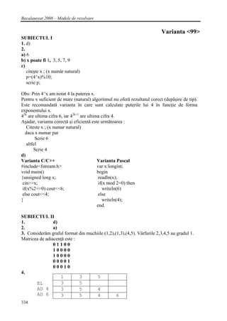 Bacalaureat 2008 – Modele de rezolvare


                                                                          Varianta <99>
SUBIECTUL I
1. d)
2.
a) 6
b) x poate fi 1, 3, 5, 7, 9
c)
   citeşte x ; (x număr natural)
   p=(4^x)%10;
   scrie p;

Obs: Prin 4^x am notat 4 la puterea x.
Pentru x suficient de mare (natural) algoritmul nu oferă rezultatul corect (depăşire de tip).
Este recomandată varianta în care sunt calculate puterile lui 4 în funcţie de forma
exponentului x.
42k are ultima cifra 6, iar 42k+1 are ultima cifra 4.
Aşadar, varianta corectă şi eficientă este următoarea :
    Citeste x ; (x numar natural)
   daca x numar par
         Scrie 6
    altfel
        Scrie 4
d)
Varianta C/C++                             Varianta Pascal
#include<fstream.h>                        var x:longint;
void main()                                begin
{unsigned long x;                           readln(x);
 cin>>x;                                    if(x mod 2=0) then
 if(x%2==0) cout<<6;                          writeln(6)
 else cout<<4;                              else
}                                             writeln(4);
                                           end.

SUBIECTUL II
1.              d)
2.              a)
3. Considerăm graful format din muchiile (1,2),(1,3),(4,5). Vârfurile 2,3,4,5 au gradul 1.
Matricea de adiacenţă este :
                01100
                10000
                10000
                00001
                00010
4.
                   1         3      5
       EL          3         5
       AD 4        3         5      4
       AD 6        3         5      4           6
334
 