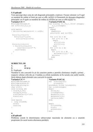 Bacalaureat 2008 – Modele de rezolvare

5. Explicaţii
Vom parcurge doar yona de sub diagonala principală a matricei. Fiecare element va fi egal
cu numărul de ordine al liniei pe care se află. (a[i][j]=i) Elementele de deasupra diagonalei
principale vor fi egale cu numărul de ordine al coloanei pe care se află (a[j][i]=i).
Varianta C/C++                                   Varianta PASCAL
#include<fstream.h>                               var a:array [1..51,1..51]of integer;
int a[51][51],n,i,j;                                 n,i,j:integer;
                                                  begin
void main()                                        repeat
{ do{cin>>n;}while(n<=0 || n>50);                   readln(n);
                                                   until(n>0) and (n<=50);
 for(i=1;i<=n;i++)
   for(j=1;j<=i;j++)                               for i:=1 to n do
     a[i][j]=a[j][i]=i;                              for j:=1 to i do
                                                      begin
                                                       a[i][j]:=i;
 for(i=1;i<=n;i++)                                     a[j][i]:=i;
  { for(j=1;j<=n;j++)                                 end;
      cout<<a[i][j]<<" ";                          for i:=1 to n do
    cout<<endl;                                     begin
  }                                                  for j:=1 to n do
}                                                      write(a[i][j],' ');
                                                     writeln;
                                                    end;
                                                  end.

SUBIECTUL III
1.               a)
2.               wt şi zy
3. Explicaţii
Numărul k este convertit în şir de caractere pentru a permite eliminarea simplă a primei ,
respectiv ultimei cifre din şir. Condiţia ca cifrele numărului să fie nenule este astfel inutilă.
Şirul obţinut după eliminări este convertit în număr.
Varianta C/C++                                    Varianta PASCAL
#include<fstream.h>                              var  s:string[10];
#include<stdlib.h>                                    n:longint;
#include<string.h>                               procedure nr(var k:longint);
char s[10];                                      var l,cod:integer;
void nr(long &k)                                 begin
{ ltoa(k,s,10);                                    str(k,s);
  strcpy(s,s+1);                                   l:=length(s);
  s[strlen(s)-1]='0';                             delete(s,l,1);
  k=atol(s);                                       delete(s,1,1);
}                                                  val(s,k,cod);
void main()                                      end;
{ long n=12438;
  nr(n);                                         begin
  cout<<n;                                         n:=1243978;
}                                                  nr(n);
                                                   writeln(n);
                                                 end.
4.
a.)Explicaţii
Problema constă în determinarea subsecvenţei maximale de elemente cu o anumită
proprietate (în cazul nostru alternarea parităţii).

                                                                                             335
 