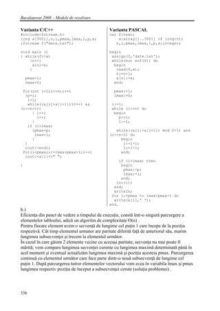 Bacalaureat 2008 – Modele de rezolvare

Varianta C/C++                                Varianta PASCAL
#include<fstream.h>                           var f:text;
long a[3001],n,i,pmax,lmax,l,p,x;                 a:array[1..3001] of longint;
ifstream f("date.txt");                          n,i,pmax,lmax,l,p,x:integer;

void main ()                                  begin
{ while(f>>x)                                  assign(f,'date.txt');
    {n++;                                      while(not eof(f)) do
     a[n]=x;                                    begin
    }                                            read(f,x);
                                                 n:=n+1;
    pmax=1;                                      a[n]:=x;
    lmax=0;                                     end;

 for(int i=1;i<=n;i++)                          pmax:=1;
  {p=i;                                         lmax:=0;
   l=1;
   while((a[i]+a[i+1])%2==1 &&                 i:=1;
(i<=n-1))                                      while (i<=n) do
     { i++;                                     begin
       l++;                                       p:=i;
     }                                            l:=1;
   if (l>lmax)
     {pmax=p;                                    while((a[i]+a[i+1]) mod 2=1) and
      lmax=l;                                 (i<=n-1) do
     }                                             begin
  }                                                 i:=i+1;
  cout<<endl;                                       l:=l+1;
 for(i=pmax;i<=lmax+pmax-1;i++)                    end;
  cout<<a[i]<<" ";
                                                  if (l>lmax) then
}                                                  begin
                                                    pmax:=p;
                                                    lmax:=l;
                                                   end;
                                                 inc(i);
                                                end;
                                                writeln;
                                               for i:=pmax to lmax+pmax-1 do
                                                write(a[i],' ');
                                              end.
b.)
Eficienţa din punct de vedere a timpului de execuţie, constă într-o singură parcurgere a
elementelor tabloului, adică un algoritm de complexitate O(n) .
Pentru fiecare element avem o secvenţă de lungime cel puţin 1 care începe de la poziţia
respectivă. Cât timp elementul urmator are paritate diferită faţă de anteriorul său, marim
lungimea subsecvenţei şi trecem la elementul următor.
În cazul în care găsim 2 elemente vecine cu aceeaşi paritate, secvenţa nu mai poate fi
mărită; vom compara lungimea secvenţei curente cu lungimea maximă determinată până în
acel moment şi eventual actualizăm lungimea maximă şi poziţia acesteia pmax. Parcurgerea
continuă cu elementul următor care face parte dintr-o nouă subsecvenţă de lungime cel
puţin 1. După parcurgerea tutror elementelor vectorului vom avea în variabila lmax şi pmax
lungimea respectiv poziţia de început a subsecvenţei cerute (soluţia problemei) .




336
 
