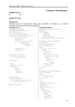 Bacalaureat 2008 – Modele de rezolvare


                                                 Varianta <99 neintensiv>
SUBIECTUL II
1.         b)

SUBIECTUL III
4.
a.)Explicaţii
Problema constă în determinarea subsecvenţei maximale de elemente cu o anumită
proprietate (în cazul nostru alternarea parităţii).
Varianta C/C++                                     Varianta PASCAL
#include<fstream.h>                      type vector=array[1..1001] of
ifstream f("date.txt");                  longint;
long a[1001],x;                          var f:text;
int i,j,n,k,poz[1001];                       x:longint;
void sortare(long v[1001], int n)            a:vector;
{ for(int i=1;i<=n-1;i++)                   i,j,n,k:integer;
       {long min=v[i];                      poz:array[1..1001]of integer;
        int poz=i;
        for(int j=i+1;j<=n;j++)          procedure sortare(v:vector;
              if(v[j]<min)               n:integer);
                { min=v[j];              var i,j,poz:integer;
                      poz=j;                min:longint;
                }                        begin
        v[poz]=v[i];                       for i:=1 to n-1 do
        v[i]=min;                            begin
       }                                       min:=v[i];
}                                              poz:=i;
void afis_0(int p)                            for j:=i+1 to n do
{ for(int i=1;i<=p;i++)                         if(v[j]<min) then
        cout<<0<<" ";                            begin
}                                                  min:=v[j];
void main()                                       poz:=j;
{                                                       end;
 f>>n;                                         v[poz]:=v[i];
 for(i=1;i<=n;i++)                             v[i]:=min;
  {f>>x;                                     end;
       if(x>0)                           end;
        {k++;
         a[k]=x;                         procedure afis_0(p:integer);
         poz[k]=i;                       var i:integer;
        }                                begin
  }                                        for i:=1 to p do
sortare(a,k);                                write(0,' ');
for(i=1;i<=k;i++)                        end;
  {afis_0(poz[i]-poz[i-1]-1);
       cout<<a[i]<<" ";                  begin
  }                                       assign(f,'date.txt');
afis_0(n-poz[k]);                         reset(f);
}                                         readln(f,n);
                                          for i:=1 to n do
                                           begin
                                            read(f,x);
                                             if(x>0) then
                                               begin
                                                 Inc(k);
                                                a[k]:=x;
                                                poz[k]:=i;

                                                                            337
 