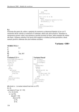 Bacalaureat 2008 – Modele de rezolvare

                                                        end;
                                                    end;
                                                  sortare(a,k);

                                                  for i:=1 to k do
                                                   begin
                                                    afis_0(poz[i]-poz[i-1]-1);
                                                    write(a[i],' ');

                                                   end;
                                                  afis_0(n-poz[k]);
                                                  end.
b.)
Eficienţa din punct de vedere a spaţiului de memorie se datorează faptului că nu vor fi
memorate decât valorile ce urmează a fi ordonate, adică cele strict pozitive. Simultan cu
memorarea acestor valori vom memora şi poziţia acestuia în fişier, adică numărul de ordine
din fişier. Afişarea valorilor 0 în locul celor negative se deduce pe baza poziţiilor a două
numere pozitive alăturate din şirul ordonat crescător.

                                                                       Varianta <100>
SUBIECTUL I
1.           a.)
2.
a)           1
b)           106, 997
c)
Varianta C/C++                           Varianta Pascal
#include<fstream.h>                      var f:text;
void main()                                  a:longint;
{long a;                                     b:integer;
 int b;                                  begin
cin>>a;                                    readln(a);
  do                                       repeat
 {b=0;                                      b:=0;
   while(a)                                 while(a<>0) do
     {b=b+a%10;                              begin
      a=a/10;                                  b:=b+a mod 10;
     }                                         a:=a div 10;
  a=b;                                       end;
 }while(a>=10);                            a:=b;
 cout<<b;                                 until(a<10);
}                                         writeln(b);
                                         end.

d) citeste a ; (a numar natural mai mic ca 109)
b←0;
cat timp (a>0 sau b>=10)
 { b←b+a%10;
  a←[a/10];
      daca(b>=10)
         daca (a=0)
          {a=b;
           b=0;

338
 