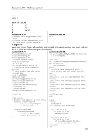 Bacalaureat 2008 – Modele de rezolvare

           }
 };
scrie b;

SUBIECTUL II
1.           d)
2.           a)
3.           2, 4, 6
4.
Varianta C/C++                              Varianta PASCAL
Strchr(e,’+’) reprezinta sirul              e=’3’
”+73”
Strchr(e,’+’)+2 reprezinta sirul
”3” care este copiat peste e.
5. Explicaţii
Vom testa pentru fiecare element din matrice dacă toţi vecinii acestuia sunt strict mai mici
decât el. (doar vecinii care fac parte din matrice).
Varianta C/C++                                 Varianta PASCAL
#include<fstream.h>                         var a:array[1..101,1..101] of longint;
#include<string.h>                            i,j,n:integer;
#include<stdlib.h>
ifstream f("mat.in");                       function
long a[101][101];                           verifica(i:integer;j:integer):integer;
int n,i,j;                                  var x:longint;
int verifica(int i,int j)                       rez:integer;
{ //verifica daca elementul                 begin
a[i][j]                                      {verifica daca elementul a[i][j]
// este strict mai mic decat                  este strict mai mic decat vecinii
vecinii lui                                 lui}
long x=a[i][j];                             rez:=1;
if((i+1<=n)&&                               if((i+1<=n) and (x>=a[i+1][j])) then
(x>=a[i+1][j]))return 0;                    rez:=0;
if((i-1>=1)&& (x>=a[i-                      if((i-1>=1) and (x>=a[i-1][j])) then
1][j]))return 0;                            rez:=0;
if((j-1>=1)&& (x>=a[i][j-                   if((j-1>=1) and (x>=a[i][j-1])) then
1]))return 0;                               rez:=0;
if((j+1<=n)&&                               if((j+1<=n) and (x>=a[i][j+1])) then
(x>=a[i][j+1]))return 0;                    rez:=0;

return 1;                                   verifica:=rez;
}                                           end;
void main()
{ do{cin>>n;}while(n<=1 ||n>=100);          begin
  for(int i=1;i<=n;i++)                      repeat
        for(int j=1;j<=n;j++)                 readln(n);
         cin>>a[i][j];                       until((n>1) and (n<100));

    for(i=1;i<=n;i++)                         for i:=1 to n do
       for(j=1;j<=n;j++)                        for j:=1 to n do
         if (verifica(i,j)==1)                   read(a[i][j]);
           cout<<a[i][j]<<" ";
}                                             for i:=1 to n do
                                                for j:=1 to n do
                                                  if (verifica(i,j)=1) then
                                                     write(a[i][j],' ');
                                             writeln;
                                            end.
                                                                                        339
 