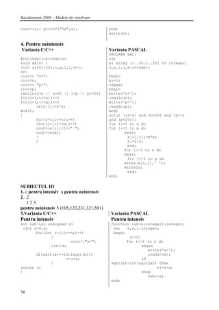 Bacalaureat 2008 – Modele de rezolvare

cout<<s;/ printf(“%d”,s);                   end;
                                            write(s);

4. Pentru neintensiv
Varianta C/C++                              Varianta PASCAL
                                            PROGRAM BAC;
#include<iostream.h>                        var
void main( )                                a: array [1..20,1..20] of integer;
{int a[20][20],n,p,i,j,k=1;                 n,p,i,j,k:integer;
do{
cout<< "n=";                                begin
cin>>n;                                     k:=1;
cout<< "p=";                                repeat
cin>>p;                                     begin
}while(2>n || n>20 || 1>p || p>20);         write('n=');
for(i=1;i<=n;i++)                           readln(n);
for(j=1;j<=p;j++)                           write('p=');
       {a[i][j]=k*k;                        readln(p);
k=k+2;                                      end;
}                                           until ((2<n) and (n<20) and (p>1)
       for(i=1;i<=n;i++)                    and (p<20));
       {for(j=1;j<=p;j++)                   for i:=1 to n do
       cout<<a[i][j]<<" ";                  for j:=1 to p do
       cout<<endl;                                 begin
       }                                            a[i][j]:=k*k;
       }                                            k:=k+2;
                                                    end;
                                                   for i:=1 to n do
                                                   begin
                                                    for j:=1 to p do
                                                   write(a[i,j],' ');
                                                   writeln;
                                                    end;
                                            end.

SUBIECTUL III
1. c pentru intensiv a pentru neintensiv
2.. 2
    123
pentru neintensiv 5 (105,123,231,321,501)
3.Varianta C/C++                            Varianta PASCAL
Pentru intensiv                             Pentru intensiv
int sub(int unsigned n)                     function sub(n:integer):integer;
 {int s=0,x;                                 var   s,x,i:integer;
       for(int i=1;i<=n;i++)                 begin
              {                                     s:=0;
                      cout<<"x=";                  for i:=1 to n do
              cin>>x;                                     begin
                                                             write('x=');
       if(sqrt(x)==int(sqrt(x)))                             readln(x);
                    s=s+x;                                if
              }                             sqrt(x)=int(sqrt(x)) then
return s;                                                        s:=s+x;
}                                                         end;
                                                             sub:=s;
                                            end;


34
 
