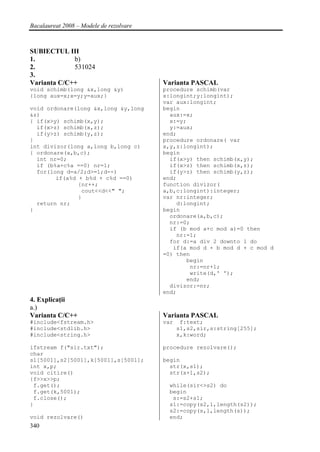 Bacalaureat 2008 – Modele de rezolvare



SUBIECTUL III
1.           b)
2.           531024
3.
Varianta C/C++                           Varianta PASCAL
void schimb(long &x,long &y)             procedure schimb(var
{long aux=x;x=y;y=aux;}                  x:longint;y:longint);
                                         var aux:longint;
void ordonare(long &x,long &y,long       begin
&z)                                        aux:=x;
{ if(x>y) schimb(x,y);                     x:=y;
  if(x>z) schimb(x,z);                     y:=aux;
  if(y>z) schimb(y,z);                   end;
}                                        procedure ordonare( var
int divizor(long a,long b,long c)        x,y,z:longint);
{ ordonare(a,b,c);                       begin
  int nr=0;                                if(x>y) then schimb(x,y);
  if (b%a+c%a ==0) nr=1;                   if(x>z) then schimb(x,z);
  for(long d=a/2;d>=1;d--)                 if(y>z) then schimb(y,z);
        if(a%d + b%d + c%d ==0)          end;
               {nr++;                    function divizor(
                cout<<d<<" ";            a,b,c:longint):integer;
               }                         var nr:integer;
  return nr;                                 d:longint;
}                                        begin
                                           ordonare(a,b,c);
                                           nr:=0;
                                           if (b mod a+c mod a)=0 then
                                             nr:=1;
                                           for d:=a div 2 downto 1 do
                                            if(a mod d + b mod d + c mod d
                                         =0) then
                                                begin
                                                 nr:=nr+1;
                                                 write(d,' ');
                                                end;
                                           divizor:=nr;
                                         end;
4. Explicaţii
a.)
Varianta C/C++                           Varianta PASCAL
#include<fstream.h>                      var    f:text;
#include<stdlib.h>                             s1,s2,sir,s:string[255];
#include<string.h>                             x,k:word;

ifstream f("sir.txt");                   procedure rezolvare();
char
s1[5001],s2[5001],k[5001],s[5001];       begin
int x,p;                                   str(x,s1);
void citire()                              str(x+1,s2);
{f>>x>>p;
 f.get();                                 while(sir<>s2) do
 f.get(k,5001);                           begin
 f.close();                                s:=s2+s1;
}                                         s1:=copy(s2,1,length(s2));
                                          s2:=copy(s,1,length(s));
void rezolvare()                          end;
340
 