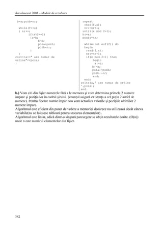 Bacalaureat 2008 – Modele de rezolvare

 b=x;pozb=nr;                                   repeat
                                                 read(f,x);
  while(f>>x)                                    nr:=nr+1;
  { nr++;                                       until(x mod 2=1);
        if(x%2==1)                              b:=x;
         {a=b;                                  pozb:=nr;
              b=x;
              poza=pozb;                         while(not eof(f)) do
              pozb=nr;                           begin
         }                                        read(f,x);
  }                                               nr:=nr+1;
cout<<a<<" are numar de                           if(x mod 2=1) then
ordine"<<poza;                                        begin
}                                                      a:=b;
                                                      b:=x;
                                                      poza:=pozb;
                                                      pozb:=nr;
                                                      end;
                                                 end;
                                               write(a,' are numar de ordine
                                               ',poza);
                                               end.
b.) Vom citi din fişier numerele fără a le memora şi vom determina primele 2 numere
impare şi poziţia lor în cadrul şirului. (enunţul asigură existenţa a cel puţin 2 astfel de
numere). Pentru fiecare număr impar nou vom actualiza valorile şi poziţiile ultimilor 2
numere impare.
Algoritmul este eficient din punct de vedere a memoriei deoarece nu utilizează decât câteva
variabile(nu se folosesc tablouri pentru stocarea elementelor) .
Algoritmul este liniar, adică dintr-o singură parcurgere se obţin rezultatele dorite. (O(n))
unde n este numărul elementelor din fişier.




342
 