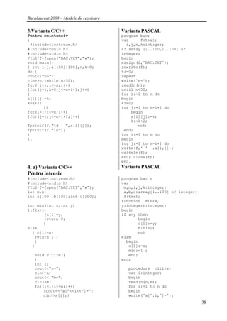 Bacalaureat 2008 – Modele de rezolvare

3.Varianta C/C++                         Varianta PASCAL
Pentru neintensiv                        program bac;
:                                        var     f:text;
 #include<iostream.h>                      i,j,n,k:integer;
#include<conio.h>                        a: array [1..100,1..100] of
#include<stdio.h>                        integer;
FILE*f=fopen("BAC.TXT","w");             begin
void main()                              assign(f,'BAC.TXT');
{ int i,j,a[100][100],n,k=0;             rewrite(f);
do {                                     k:=0;
cout<<"n=";                              repeat
cin>>n;}while(n>50);                     write('n=');
for( i=1;i<=n;i++)                       readln(n);
{for(j=1,k=0;j<=n-i+1;j++)               until n<50;
{                                        for i:=1 to n do
a[i][j]=k;                               begin
k=k+2;                                   k:=0;
       }}                                for j:=1 to n-i+1 do
for(i=1;i<=n;i++)                            begin
{for(j=1;j<=n-i+1;j++)                       a[i][j]:=k;
                                             k:=k+2;
fprintf(f,"%d   ",a[i][j]);                     end;
fprintf(f,"n");                          end;
}                                        for i:=1 to n do
}.                                       begin
                                         for j:=1 to n-i+1 do
                                         write(f,' ' ,a[i,j]);
                                         writeln(f);
                                         end; close(f);
                                         end.
4. a) Varianta C/C++                     Varianta PASCAL
Pentru intensiv
#include<iostream.h>                     program bac ;
#include<stdio.h>                        var
FILE*f=fopen("BAC.TXT","w");              m,n,i,j,k:integer;
int m,n;                                  a,b,c:array[1..100] of integer;
int a[100],b[100];int c[100];             f:text;
                                         function min(x,
int min(int x,int y)                     y:integer):integer;
{if(x>y)                                 begin
       {c[1]=y;                          if x>y then
       return 0;                                begin
       }                                        c[1]:=y;
else                                            min:=0;
  { c[1]=x;                                     end
   return 1 ;                            else
   }                                       begin
  }                                         c[1]:=x;
                                            min:=1 ;
   void citire()                            end;
   {                                     end;
   int i;
   cout<<"n=";                             procedure citire;
   cin>>n;                                 var i:integer;
   cout<< "m=";                            begin
   cin>>m;                                 readln(n,m);
   for(i=1;i<=n;i++)                       for i:=1 to n do
       {cout<<"a["<<i<<"]=";               begin
       cin>>a[i];}                         write('a[',i,']=');
                                                                            35
 