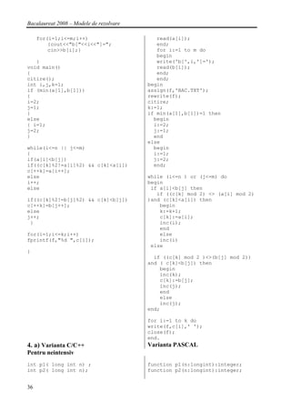 Bacalaureat 2008 – Modele de rezolvare

     for(i=1;i<=m;i++)                      read(a[i]);
         {cout<<"b["<<i<<"]=";              end;
         cin>>b[i];}                        for i:=1 to m do
                                            begin
   }                                        write('b[',i,']=');
void main()                                 read(b[i]);
{                                           end;
citire();                                   end;
int i,j,k=1;                             begin
if (min(a[1],b[1]))                      assign(f,'BAC.TXT');
{                                        rewrite(f);
i=2;                                     citire;
j=1;                                     k:=1;
}                                        if min(a[1],b[1])=1 then
else                                       begin
{ i=1;                                     i:=2;
j=2;                                       j:=1;
}                                          end
                                         else
while(i<=n || j<=m)                        begin
{                                          i:=1;
if(a[i]<b[j])                              j:=2;
if((c[k]%2!=a[i]%2) && c[k]<a[i])          end;
c[++k]=a[i++];
else                                     while (i<=n ) or (j<=m) do
i++;                                     begin
else                                      if a[i]<b[j] then
                                            if ((c[k] mod 2) <> (a[i] mod 2)
if((c[k]%2!=b[j]%2) && c[k]<b[j])        )and (c[k]<a[i]) then
c[++k]=b[j++];                               begin
else                                         k:=k+1;
j++;                                         c[k]:=a[i];
 }                                           inc(i);
                                             end
for(i=1;i<=k;i++)                            else
fprintf(f,"%d ",c[i]);                       inc(i)
                                          else
}
                                           if ((c[k] mod 2 )<>(b[j] mod 2))
                                         and ( c[k]<b[j]) then
                                             begin
                                             inc(k);
                                             c[k]:=b[j];
                                             inc(j);
                                             end
                                             else
                                             inc(j);
                                         end;

                                         for i:=1 to k do
                                         write(f,c[i],' ');
                                         close(f);
                                         end.
4. a) Varianta C/C++                     Varianta PASCAL
Pentru neintensiv
int p1( long int n) ;                    function p1(n:longint):integer;
int p2( long int n);                     function p2(n:longint):integer;


36
 