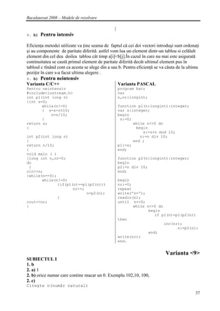 Bacalaureat 2008 – Modele de rezolvare


4. b)   Pentru intensiv

Eficienţa metodei utilizate va ţine seama de faptul că cei doi vectori introduşi sunt ordonaţi
şi au componente de paritate diferită. astfel vom lua un element dintr-un tablou si celălalt
element din cel dea doilea tablou cât timp a[i]<b[j].În cazul în care nu mai este asigurată
continuitatea se caută primul element de paritate diferită decât ultimul element pus în
tabloul c tînând cont ca acesta se alege din a sau b. Pentru eficienţă se va căuta de la ultima
poziţie în care s-a facut ultima alegere .
4. b)   Pentru neintensiv
Varianta C/C++                                    Varianta PASCAL
Pentru neintensiv                                 program bac;
#include<iostream.h>                              var
int p1(int long n)                                n,nr:longint;
{int s=0;
       while(n!=0)                                function p1(n:longint):integer;
       { s=s+n%10;                                var s:integer;
           n=n/10;                                begin
       }                                           s:=0;
return s;                                                while n<>0 do
}                                                         begin
                                                             s:=s+n mod 10;
int p2(int long n)                                          n:=n div 10;
{                                                        end ;
return n/10;                                      p1:=s;
}                                                 end;
void main ( )
{long int n,nr=0;                                 function p2(n:longint):integer;
do                                                begin
 {                                                p2:=n div 10;
cin>>n;                                           end;
}while(n==0);
       while(n!=0)                                begin
              {if(p1(n)==p1(p2(n)))               nr:=0;
                     nr++;                        repeat
                           n=p2(n);               write('n=');
              }                                   readln(n);
cout<<nr;                                         until n<>0;
}                                                        while n<>0 do
                                                                begin
                                                                   if p1(n)=p1(p2(n))
                                                  then
                                                                       inc(nr);
                                                                             n:=p2(n);
                                                                end;
                                                  write(nr);
                                                  end.


                                                                            Varianta <9>
SUBIECTUL I
1. b
2. a) 1
2. b) orice numar care contine macar un 0. Exemplu 102,10, 100,
2. c)
Citeşte n(număr natural)
                                                                                             37
 