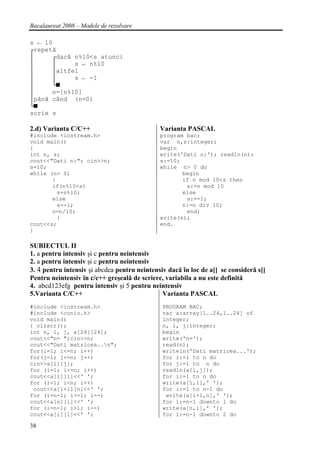 Bacalaureat 2008 – Modele de rezolvare

s ← 10
┌repetă
│     ┌dacă n%10<s atunci
│     │      s ← n%10
│      │altfel
│      │     s ← -1
│      └■
│      n=[n%10]
│până când (n=0)
└■
scrie s

2.d) Varianta C/C++                           Varianta PASCAL
#include <iostream.h>                         program bac;
void main()                                   var n,s:integer;
{                                             begin
int n, s;                                     write('Dati n:'); readln(n);
cout<<"Dati n:"; cin>>n;                      s:=10;
s=10;                                         while n> 0 do
while (n> 0)                                         begin
       {                                             if n mod 10<s then
       if(n%10<s)                                     s:=n mod 10
         s=n%10;                                     else
       else                                           s:=-1;
         s=-1;                                       n:=n div 10;
       n=n/10;                                        end;
         }                                    write(s);
cout<<s;                                      end.
}

SUBIECTUL II
1. a pentru intensiv şi c pentru neintensiv
2. a pentru intensiv şi c pentru neintensiv
3. 4 pentru intensiv şi abcdea pentru neintensiv dacă în loc de a[] se consideră s[]
Pentru neintensiv în c/c++ greşeală de scriere, variabila a nu este definită
4. abcd123efg pentru intensiv şi 5 pentru neintensiv
5.Varianta C/C++                               Varianta PASCAL
#include <iostream.h>                          PROGRAM BAC;
#include <conio.h>                             var a:array[1..24,1..24] of
void main()                                    integer;
{ clrscr();                                    n, i, j:integer;
int n, i, j, a[24][24];                        begin
cout<<"n= ";cin>>n;                            write('n=');
cout<<"Dati matricea..n";                     read(n);
for(i=1; i<=n; i++)                            writeln('Dati matricea...');
for(j=1; j<=n; j++)                            for i:=1 to n do
cin>>a[i][j];                                  for j:=1 to n do
for (i=1; i<=n; i++)                           readln(a[i,j]);
cout<<a[1][i]<<' ';                            for i:=1 to n do
for (i=1; i<n; i++)                            write(a[1,i],' ');
 cout<<a[i+1][n]<<' ';                         for i:=1 to n-1 do
for (i=n-1; i>=1; i--)                          write(a[i+1,n],' ');
cout<<a[n][i]<<' ';                            for i:=n-1 downto 1 do
for (i=n-1; i>1; i--)                          write(a[n,i],' ');
cout<<a[i][1]<<' ';                            for i:=n-1 downto 2 do

38
 