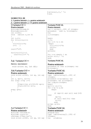 Bacalaureat 2008 – Modele de rezolvare

}                                          write(a[i,1],' ');
                                           end.

SUBIECTUL III
1. b pentru intensiv şi a pentru neintensiv
2. 1 pentru intensiv şi 156 pentru neintensiv
3.Varianta C/C++                              Varianta PASCAL
Pentru intensiv                               Pentru intensiv
#include<fstream.h>                       var v :array[1..100] of integer;
#include<conio.h>                         procedure   sub( n, k:integer);
int v[100];                               var
void   sub(int n,int k)                   i,c:integer;
{
int i,c=1;                                begin
for (i=1;i<=n;i++)                        c:=1;
 {                                        for i:=1 to n do
  v[c]=v[c]+i*k;                           begin
  c++;   }                                  v[c]:=v[c]+i*k;
                                            inc(c);
cout<<"n";                                 end;
                                          writeln;
for(i=n;i>=1;i--)
   cout<<v[i]<<" ";                       for i:=n downto 1 do
}                                         write (v[i],' ');
                                          end;
3.a) Varianta C/C++                       Varianta PASCAL
Pentru neintensiv                         Pentru neintensiv
    void s2(int &a, int &b);              procedure s2 (var a:integer; var
                                          b:integer);
3.b) Varianta C/C++                       Varianta PASCAL
Pentru neintensiv                         Pentru neintensiv
void s1(int a[100], int &p, int &q)       type tablou=array[1..100] of
{                                         integer;
int i, ep=-1, ei=-1;                      procedure s1(a:tablou; var
for (i=p; i<=q; i++)                      p:integer; var q:integer);
       {                                  var i,ep,ei:integer;
       if(ep==-1&& a[i]%2==0) ep=i;       begin
       if(a[i]%2==1) ei=i;                ep:=-1; ei:=-1;
       }                                  for i:=p to q do
p=ep; q=ei;                                   begin
}
                                                  if (ep=-1) and (a[i] mod 2=0)
                                          then
                                                  ep:=i;
                                                 if (a[i] mod 2=1) then
                                                  ei:=i;
                                                 end;
                                          p:=ep; q:=ei;
                                          end;
3.c) Varianta C/C++                       Varianta PASCAL
Pentru neintensiv                         Pentru neintensiv
#include <fstream.h>                      program bac;
#include <conio.h>                        type tablou=array[1..100] of
ofstream f(“bac.txt”);                    integer;
void s1(int a[100], int &p, int &q)       var   a:tablou;

                                                                              39
 