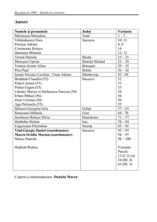 Bacalaureat 2008 – Modele de rezolvare


Autori:

Numele şi prenumele                        Judeţ             Variante
Marinescu Minodora                         Arad              1–7
Vătămănescu Nicu                           Suceava           10, 11
Petrişor Adrian                                              8, 9
Costineanu Raluca                                            14
Hatmanu Mihaela                                              12, 13
Tarasă Daniela                             Bacău             15 – 21
Mureşan Ciprian                            Bistriţa Năsăud   22 – 28
Voinea-Axinte Alina                        Botoşani          29 – 35
Prus Paul                                  Brăila            36 – 42
Istrate Nicolae Cecilian , Vitan Adrian    Dâmboviţa         43 - 49
Bradatan Claudita (52)                     Suceava           52
Popa Carmen (51)                                             51
Pintea Eugen (53)                                            53
Ududec Marius si Stefanescu Narcisa (54)                     54
Erhan Mihail (56)                                            56
Zotic Cristina (50)                                          50
Aga Petronela (55)                                           55
Balacea Georgeta Iulia                     Galaţi            57 – 63
Runceanu Mihaela                           Gorj              64 - 70
Iacobescu Raluca Silvia                    Hunedoara         71 – 77
Hadîmbu Stelian                            Iaşi              78 – 84
Ungureanu Florentina                       Neamţ             85 – 91
Vlad Giorgie Daniel (coordonator)          Suceava           92 – 93
Marcu Ovidiu Marian (coordonator)                            94 – 97
Marcu Daniela                                                98 – 100

Hojbotă Rodica                                               Varianta
                                                             Pascal:
                                                             13 (I. 2) c))
                                                             24 (III. 4)
                                                             63 (III. 3)


Coperta şi tehnoredactare: Daniela Marcu




4
 