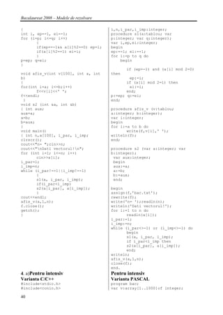 Bacalaureat 2008 – Modele de rezolvare

{                                        i,n,i_par,i_imp:integer;
int i, ep=-1, ei=-1;                     procedure s1(a:tablou; var
for (i=p; i<=q; i++)                     p:integer; var q:integer);
       {                                 var i,ep,ei:integer;
       if(ep==-1&& a[i]%2==0) ep=i;      begin
       if(a[i]%2==1) ei=i;               ep:=-1; ei:=-1;
       }                                 for i:=p to q do
p=ep; q=ei;                                  begin
}
                                                if (ep=-1) and (a[i] mod 2=0)
void afis_v(int v[100], int a, int       then
b)                                               ep:=i;
{                                               if (a[i] mod 2=1) then
for(int i=a; i<=b;i++)                           ei:=i;
       f<<v[i]<<' ';                            end;
f<<endl;                                 p:=ep; q:=ei;
 }                                       end;
void s2 (int &a, int &b)
{ int aux;                               procedure afis_v (v:tablou;
aux=a;                                   a:integer; b:integer);
a=b;                                     var i:integer;
b=aux;                                   begin
}                                        for i:=a to b do
void main()                                     write(f,v[i],' ');
{ int n,a[100], i_par, i_imp;            writeln(f);
clrscr();                                end;
cout<<"n= ";cin>>n;
cout<<"nDati vectorul!n";              procedure s2 (var a:integer; var
for (int i=1; i<=n; i++)                 b:integer);
       cin>>a[i];                         var aux:integer;
i_par=1;                                  begin
i_imp=n;                                  aux:=a;
while (i_par!=-1||i_imp!=-1)              a:=b;
       {                                  b:=aux;
       s1(a, i_par, i_imp);               end;
       if(i_par<i_imp)
       s2(a[i_par], a[i_imp]);           begin
       }                                 assign(f,’bac.txt’);
cout<<endl;                              rewrite(f);
afis_v(a,1,n);                           write('n= ');readln(n);
f.close();                               writeln('Dati vectorul!');
getch();                                 for i:=1 to n do
}                                               readln(a[i]);
                                         i_par:=1;
                                         i_imp:=n;
                                         while (i_par<>-1) or (i_imp<>-1) do
                                                begin
                                                s1(a, i_par, i_imp);
                                                if i_par<i_imp then
                                                s2(a[i_par], a[i_imp]);
                                                end;
                                         writeln;
                                         afis_v(a,1,n);
                                         close(f);
                                         end.
4. a)Pentru intensiv                     Pentru intensiv
Varianta C/C++                           Varianta PASCAL
#include<stdio.h>                        program bac;
#include<conio.h>                        var v:array[1..1000]of integer;

40
 