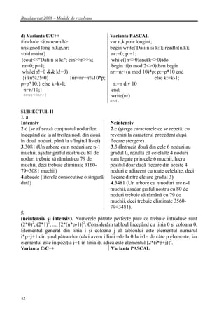 Bacalaureat 2008 – Modele de rezolvare



d) Varianta C/C++                           Varianta PASCAL
#include <iostream.h>                  var n,k,p,nr:longint;
unsigned long n,k,p,nr;                begin write('Dati n si k:'); readln(n,k);
void main()                            nr:=0; p:=1;
{cout<<"Dati n si k:"; cin>>n>>k;      while((n<>0)and(k<>0))do
 nr=0; p=1;                            begin if(n mod 2<>0)then begin
 while(n!=0 && k!=0)                   nr:=nr+(n mod 10)*p; p:=p*10 end
 {if(n%2!=0)            {nr=nr+n%10*p;                       else k:=k-1;
p=p*10;} else k=k-1;                    n:=n div 10
  n=n/10;}                             end;
 cout<<nr;}                            write(nr)
                                            end.

SUBIECTUL II
1. a
Intensiv                                    Neintensiv
2.d (se afisează conţinutul nodurilor,      2.c (şterge caracterele ce se repetă, cu
începând de la al treilea nod, din două     reveniri la caracterul precedent după
în două noduri, până la sfârşitul listei)   fiecare ştergere)
3.3081 (Un arbore cu n noduri are n-1       3.3 (Întrucât două din cele 6 noduri au
muchii, aşadar graful nostru cu 80 de       gradul 0, rezultă că celelalte 4 noduri
noduri trebuie să rămână cu 79 de           sunt legate prin cele 6 muchii, lucru
muchii, deci trebuie eliminate 3160-        posibil doar dacă fiecare din aceste 4
79=3081 muchii)                             noduri e adiacent cu toate celelalte, deci
4.abacde (literele consecutive o singură    fiecare dintre ele are gradul 3)
dată)                                       4.3481 (Un arbore cu n noduri are n-1
                                            muchii, aşadar graful nostru cu 80 de
                                            noduri trebuie să rămână cu 79 de
                                            muchii, deci trebuie eliminate 3560-
                                            79=3481).
5.
(neintensiv şi intensiv). Numerele pătrate perfecte pare ce trebuie introduse sunt
(2*0)2, (2*1)2, ..., [2*(n*p-1)]2. Considerăm tabloul începând cu linia 0 şi coloana 0.
Elementul general din linia i şi coloana j al tabloului este elementul numărul
i*p+j+1 din şirul pătratelor (căci avem i linii –de la 0 la i-1– de căte p elemente, iar
elementul este în poziţia j+1 în linia i), adică este elementul [2*(i*p+j)]2.
Varianta C/C++                               Varianta PASCAL




42
 