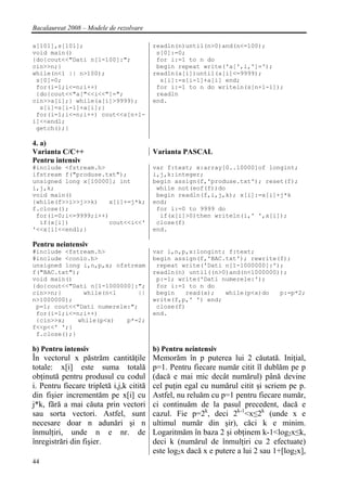 Bacalaureat 2008 – Modele de rezolvare

a[101],s[101];                            readln(n)until(n>0)and(n<=100);
void main()                                s[0]:=0;
{do{cout<<"Dati n[1-100]:";                for i:=1 to n do
cin>>n;}                                   begin repeat write('a[',i,']=');
while(n<1 || n>100);                      readln(a[i])until(a[i]<=9999);
 s[0]=0;                                    s[i]:=s[i-1]+a[i] end;
 for(i=1;i<=n;i++)                         for i:=1 to n do writeln(s[n+1-i]);
 {do{cout<<"a["<<i<<"]=";                  readln
cin>>a[i];} while(a[i]>9999);             end.
  s[i]=s[i-1]+a[i];}
 for(i=1;i<=n;i++) cout<<s[n+1-
i]<<endl;
 getch();}

4. a)
Varianta C/C++                            Varianta PASCAL
Pentru intensiv
#include <fstream.h>                      var f:text; x:array[0..10000]of longint;
ifstream f("produse.txt");                i,j,k:integer;
unsigned long x[10000]; int               begin assign(f,'produse.txt'); reset(f);
i,j,k;                                     while not(eof(f))do
void main()                                begin readln(f,i,j,k); x[i]:=x[i]+j*k
{while(f>>i>>j>>k)    x[i]+=j*k;          end;
f.close();                                 for i:=0 to 9999 do
 for(i=0;i<=9999;i++)                       if(x[i]>0)then writeln(i,' ',x[i]);
  if(x[i])            cout<<i<<'           close(f)
'<<x[i]<<endl;}                           end.

Pentru neintensiv
#include <fstream.h>                      var i,n,p,x:longint; f:text;
#include <conio.h>                        begin assign(f,'BAC.txt'); rewrite(f);
unsigned long i,n,p,x; ofstream            repeat write('Dati n[1-1000000]:');
f("BAC.txt");                             readln(n) until((n>0)and(n<1000000));
void main()                                p:=1; write('Dati numerele:');
{do{cout<<"Dati n[1-1000000]:";            for i:=1 to n do
cin>>n;}      while(n<1       ||           begin    read(x);  while(p<x)do   p:=p*2;
n>1000000);                               write(f,p,' ') end;
 p=1; cout<<"Dati numerele:";              close(f)
 for(i=1;i<=n;i++)                        end.
 {cin>>x;    while(p<x)   p*=2;
f<<p<<' ';}
 f.close();}

b) Pentru intensiv                        b) Pentru neintensiv
În vectorul x păstrăm cantităţile         Memorăm în p puterea lui 2 căutată. Iniţial,
totale: x[i] este suma totală             p=1. Pentru fiecare număr citit îl dublăm pe p
obţinută pentru produsul cu codul         (dacă e mai mic decât numărul) până devine
i. Pentru fiecare tripletă i,j,k citită   cel puţin egal cu numărul citit şi scriem pe p.
din fişier incrementăm pe x[i] cu         Astfel, nu reluăm cu p=1 pentru fiecare număr,
j*k, fără a mai căuta prin vectori        ci continuăm de la pasul precedent, dacă e
sau sorta vectori. Astfel, sunt           cazul. Fie p=2k, deci 2k-1<x≤2k (unde x e
necesare doar n adunări şi n              ultimul număr din şir), căci k e minim.
înmulţiri, unde n e nr. de                Logaritmăm în baza 2 şi obţinem k-1<log2x≤k,
înregistrări din fişier.                  deci k (numărul de înmulţiri cu 2 efectuate)
                                          este log2x dacă x e putere a lui 2 sau 1+[log2x],
44
 
