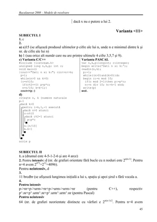 Bacalaureat 2008 – Modele de rezolvare

                                         dacă x nu e putere a lui 2.

                                                                       Varianta <11>
SUBIECTUL I
1. c
2.
a) a)15 (se afişează produsul ultimelor p cifre ale lui n, unde n e minimul dintre k şi
nr. de cifre ale lui n)
b) 1 (sau orice alt număr care nu are printre ultimele 4 cifre 3,5,7 şi 9).
c) Varianta C/C++                           Varianta PASCAL
#include <iostream.h>                         var n,k,p:longint; c:integer;
unsigned long n,k,p; int c;                   begin write('Dati n si k:');
void main()                                   readln(n,k);
{cout<<"Dati n si k:"; cin>>n>>k;              p:=1;
 p=1;                                          while((n>0)and(k>0))do
 while(n>0 && k>0)                             begin c:=n mod 10;
 {c=n%10;                                       if(c mod 2=1)then p:=p*c;
  if(c%2==1) p=p*c;                             n:=n div 10; k:=k-1 end;
  n=n/10; k=k-1;}                              write(p)
 cout<<p;}                                    end.
d)
citeşte n, k (numere naturale
p←1
┌dacă k>0
│┌pentru i=k,1,-1 execută
││┌dacă n>0 atunci
│││c←n%10
│││┌dacă c%2=1 atunci
││││ p←p*c
│││└■
│││n←[n/10]
│││k←k-1
││└■
│└■
└■
scrie p


SUBIECTUL II
1. a (drumul este 4-5-1-2-6 şi are 4 arce)
                                                                             n(n-1)
2. Pentru intensiv: d (nr. de grafuri orientate fără bucle cu n noduri este 2      . Pentru
n=4 avem 24*3=212=4096).
Pentru neintensiv, d
3.
11 brcdbr (se afişează lungimea iniţială a lui s, spaţiu şi apoi şirul s fără vocala a.
4.
Pentru intensiv
p->nr+p->urm->nr+p->urm->urm->nr           (pentru                C++),          respectiv
p^.nr+p^.urm^.nr+p^.urm^.urm^.nr (pentru Pascal)
Pentru neintensiv
64 (nr. de grafuri neorientate distincte cu vârfuri e 2n(n-1)/2. Pentru n=4 avem
                                                                                          45
 