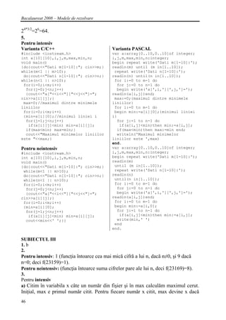 Bacalaureat 2008 – Modele de rezolvare

24*3/2=26=64.
5.
Pentru intensiv
Varianta C/C++                              Varianta PASCAL
#include <iostream.h>                       var a:array[0..10,0..10]of integer;
int a[10][10],i,j,m,max,min,n;              i,j,m,max,min,n:integer;
void main()                                 begin repeat write('Dati m[1-10]:');
{do{cout<<"Dati m[1-10]:"; cin>>m;}         readln(m) until (m in[1..10]);
while(m<1 || m>10);                          repeat write('Dati n[1-10]:');
 do{cout<<"Dati n[1-10]:"; cin>>n;}         readln(n) until(n in[1..10]);
while(n<1 || n>10);                          for i:=0 to m-1 do
 for(i=0;i<m;i++)                             for j:=0 to n-1 do
  for(j=0;j<n;j++)                            begin write('a[',i,'][',j,']=');
  {cout<<"a["<<i<<"]["<<j<<"]=";            readln(a[i,j])end;
cin>>a[i][j];}                               max:=0;{maximul dintre minimele
 max=0;//maximul dintre minimele            liniilor}
liniilor                                     for i:=0 to m-1 do
 for(i=0;i<m;i++)                            begin min:=a[i][0];{minimul liniei
 {min=a[i][0];//minimul liniei i            i}
  for(j=1;j<n;j++)                            for j:=1 to n-1 do
   if(a[i][j]<min) min=a[i][j];                if(a[i,j]<min)then min:=a[i,j];
  if(max<min) max=min;}                       if(max<min)then max:=min end;
  cout<<"Maximul minimelor liniilor           writeln('Maximul minimelor
este "<<max;}                               liniilor este ',max)
                                            end.
Pentru neintensiv                           var a:array[0..10,0..10]of integer;
#include <iostream.h>                       i,j,m,max,min,n:integer;
int a[10][10],i,j,m,min,n;                  begin repeat write('Dati m[1-10]:');
void main()                                 readln(m)
{do{cout<<"Dati m[1-10]:"; cin>>m;}          until (m in[1..10]);
 while(m<1 || m>10);                         repeat write('Dati n[1-10]:');
 do{cout<<"Dati n[1-10]:"; cin>>n;}         readln(n)
 while(n<1 || n>10);                         until(n in[1..10]);
 for(i=0;i<m;i++)                            for i:=0 to m-1 do
  for(j=0;j<n;j++)                            for j:=0 to n-1 do
  {cout<<"a["<<i<<"]["<<j<<"]=";              begin write('a[',i,'][',j,']=');
cin>>a[i][j];}                              readln(a[i,j])end;
 for(i=0;i<m;i++)                            for i:=0 to m-1 do
 {min=a[i][0];                               begin min:=a[i,0];
  for(j=1;j<n;j++)                            for j:=1 to n-1 do
   if(a[i][j]<min) min=a[i][j];                if(a[i,j]<min)then min:=a[i,j];
  cout<<min<<' ';}}                           write(min,' ')
                                             end
                                            end.

SUBIECTUL III
1. b
2.
Pentru intensiv: 1 (funcţia întoarce cea mai mică cifră a lui n, dacă n≠0, şi 9 dacă
n=0; deci f(23159)=1).
Pentru neintensiv: (funcţia întoarce suma cifrelor pare ale lui n, deci f(23169)=8).
3.
Pentru intensiv
a) Citim în variabila x câte un număr din fişier şi în max calculăm maximul cerut.
Iniţial, max e primul număr citit. Pentru fiecare număr x citit, max devine x dacă
46
 