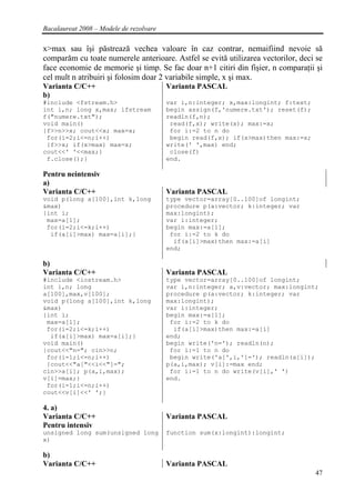 Bacalaureat 2008 – Modele de rezolvare

x>max sau îşi păstrează vechea valoare în caz contrar, nemaifiind nevoie să
comparăm cu toate numerele anterioare. Astfel se evită utilizarea vectorilor, deci se
face economie de memorie şi timp. Se fac doar n+1 citiri din fişier, n comparaţii şi
cel mult n atribuiri şi folosim doar 2 variabile simple, x şi max.
Varianta C/C++                           Varianta PASCAL
b)
#include <fstream.h>                     var i,n:integer; x,max:longint; f:text;
int i,n; long x,max; ifstream            begin assign(f,'numere.txt'); reset(f);
f("numere.txt");                         readln(f,n);
void main()                               read(f,x); write(x); max:=x;
{f>>n>>x; cout<<x; max=x;                 for i:=2 to n do
 for(i=2;i<=n;i++)                        begin read(f,x); if(x>max)then max:=x;
 {f>>x; if(x>max) max=x;                 write(' ',max) end;
cout<<' '<<max;}                          close(f)
 f.close();}                             end.

Pentru neintensiv
a)
Varianta C/C++                           Varianta PASCAL
void p(long a[100],int k,long            type vector=array[0..100]of longint;
&max)                                    procedure p(a:vector; k:integer; var
{int i;                                  max:longint);
 max=a[1];                               var i:integer;
 for(i=2;i<=k;i++)                       begin max:=a[1];
  if(a[i]>max) max=a[i];}                 for i:=2 to k do
                                           if(a[i]>max)then max:=a[i]
                                         end;

b)
Varianta C/C++                           Varianta PASCAL
#include <iostream.h>                    type vector=array[0..100]of longint;
int i,n; long                            var i,n:integer; a,v:vector; max:longint;
a[100],max,v[100];                       procedure p(a:vector; k:integer; var
void p(long a[100],int k,long            max:longint);
&max)                                    var i:integer;
{int i;                                  begin max:=a[1];
 max=a[1];                                for i:=2 to k do
 for(i=2;i<=k;i++)                         if(a[i]>max)then max:=a[i]
  if(a[i]>max) max=a[i];}                end;
void main()                              begin write('n='); readln(n);
{cout<<"n="; cin>>n;                      for i:=1 to n do
 for(i=1;i<=n;i++)                        begin write('a[',i,']='); readln(a[i]);
 {cout<<"a["<<i<<"]=";                   p(a,i,max); v[i]:=max end;
cin>>a[i]; p(a,i,max);                    for i:=1 to n do write(v[i],' ')
v[i]=max;}                               end.
 for(i=1;i<=n;i++)
cout<<v[i]<<' ';}

4. a)
Varianta C/C++                           Varianta PASCAL
Pentru intensiv
unsigned long sum(unsigned long          function sum(x:longint):longint;
x)

b)
Varianta C/C++                           Varianta PASCAL
                                                                                   47
 