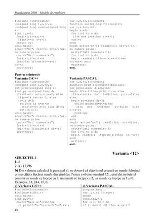 Bacalaureat 2008 – Modele de rezolvare

#include <iostream.h>                    var i,n,nr,x:longint;
unsigned long i,n,nr,x;                  function sum(x:longint):longint;
unsigned long sum(unsigned long          var i,s:longint;
x)                                       begin s:=0;
{int i,s=0;                               for i:=1 to x do
 for(i=1;i<=x;i++)                         if(x mod i=0)then s:=s+i;
  if(x%i==0) s=s+i;                       sum:=s
 return s;}                              end;
void main()                              begin write('n='); readln(n); nr:=0;{nr.
{cout<<"n="; cin>>n; nr=0;//nr.          de numere prime}
de numere prime                           write('Dati numerele:');
 cout<<"Dati numerele:";                  for i:=1 to n do
 for(i=1;i<=n;i++)                        begin read(x); if(sum(x)=x+1)then
 {cin>>x; if(sum(x)==x+1)                nr:=nr+1 end;
nr++;}                                    write(nr)
 cout<<nr;}                              end.

Pentru neintensiv
Varianta C/C++                           Varianta PASCAL
#include <iostream.h>                    var i,n,nr,x:longint;
unsigned long i,n,nr,x;                  function prim(x:longint):boolean;
int prim(unsigned long x)                var p:boolean; d:longint;
{int p; unsigned long d;                 begin if(x=2)then prim:=true else
 if(x%2==0) return x==2; else             if((x=1)or(x mod 2=0))then prim:=false
  if(x==1) return 0; else                else
  {p=1; d=3;                              begin p:=true; d:=3;
   while(p && d*d<=x)                       while((p)and(d*d<=x))do
    if(x%d==0) p=0; else d+=2;               if(x   mod   d=0)then  p:=false else
   return p;}}                           d:=d+2;
void main()                                 prim:=p;
{cout<<"n="; cin>>n; nr=0;//nr.           end
de numere prime                          end;
 cout<<"Dati numerele:";                 begin write('n='); readln(n); nr:=0;{nr.
 for(i=1;i<=n;i++)                       de numere prime}
 {cin>>x; if(prim(x)) nr++;}              write('Dati numerele:');
 cout<<nr;}                               for i:=1 to n do
                                          begin read(x); if(prim(x))then nr:=nr+1
                                         end;
                                          write(nr)
                                         end.


                                                                          Varianta <12>
SUBIECTUL I
1. d
2. a) 17396
b) Din valoarea calculată la punctual a), se observă că algoritmul creează un număr folosind
prima cifră a fiecărui număr din şirul dat. Pentru a obţine numărul 321, şirul dat trebuie să
conţină un număr ce începe cu 3, un număr ce începe cu 2, un număr ce începe cu 1 şi 0.
Exemplu: 31, 244, 15, 0.
c) Varianta C/C++                                   c) Varianta PASCAL
#include<iostream.h>                                program bac;
#include<stdio.h>                                   var i,n,a: integer;
void main()                                         begin
{int x,y=0;                                         readln(a,n);
 cout<<"Dati x=";cin>>x;                            for i:=1 to n do
  // printf(“x=”);scanf(“%d”,&x);                   if (i mod 2 =0) then a:=a-i*i
48
 