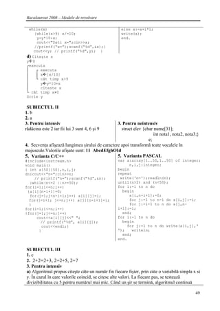 Bacalaureat 2008 – Modele de rezolvare

 while(x)                                           else a:=a+i*i;
    {while(x>9) x/=10;                              write(a);
     y=y*10+x;                                      end.
     cout<<"Dati x=";cin>>x;
    //printf(“x=”);scanf(“%d”,&x);}
    cout<<y; // printf(“%d”,y); }
d) Citeşte x
y 0
┌executa
│    ┌ executa
│    │ x [x/10]
│    └ cât timp x>9
│      y y*10+x
│      citeste x
└ cât timp x≠0
Scrie y

 SUBIECTUL II
1. b
2. a
3. Pentru intensiv                               3. Pentru neintensiv
rădăcina este 2 iar fii lui 3 sunt 4, 6 şi 9       struct elev {char nume[31];
                                                                     int nota1, nota2, nota3;}
                                                                  e;
4. Secvenţa afişează lungimea şirului de caractere apoi transformă toate vocalele în
majuscule.Valorile afişate sunt: 11 AbcdEfghOId
5. Varianta C/C++                                5. Varianta PASCAL
#include<iostream.h>                              var a:array[1..50,1..50] of integer;
void main()                                            n,i,j:integer;
{ int a[50][50],n,i,j;                            begin
do{cout<<"n=";cin>>n;                             repeat
    // printf(“n=”);scanf(“%d”,&n);                write('n=');readln(n);
  }while(n<=2 ||n>=50);                           until(n>2) and (n<50);
for(i=1;i<=n;i++)                                 for i:=1 to n do
 {a[i][n-i+1]=0;                                    begin
  for(j=1;j<n-i+1;j++) a[i][j]=i;                      a[i,n-i+1]:=0;
  for(j=i+1; j<=n;j++) a[j][n-i+1]=i;                  for j:=1 to n-i do a[i,j]:=i;
  }                                                    for j:=i+1 to n do a[j,n-
for(i=1;i<=n;i++)                                 i+1]:=i;
{for(j=1;j<=n;j++)                                  end;
     cout<<a[i][j]<<" ";                          for i:=1 to n do
       // printf(“%d”, a[i][j]);                    begin
       cout<<endl;}                                   for j:=1 to n do write(a[i,j],'
      }                                           ');   writeln;
                                                    end;
                                                  end.

SUBIECTUL III
1. c
2. 2+2+2+3, 2+2+5, 2+7
3. Pentru intensiv
a) Algoritmul propus citeşte câte un număr fin fiecare fişier, prin câte o variabilă simpla x si
y. În cazul în care valorile coincid, se citesc alte valori. La fiecare pas, se testează
divizibilitatea cu 5 pentru numărul mai mic. Când un şir se termină, algoritmul continuă

                                                                                             49
 