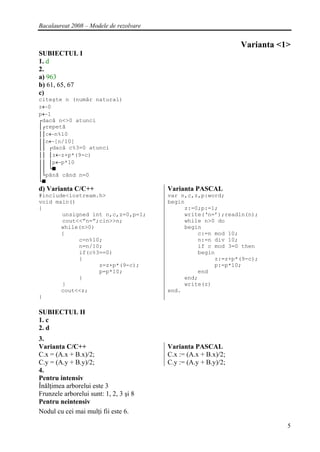 Bacalaureat 2008 – Modele de rezolvare


                                                                 Varianta <1>
SUBIECTUL I
1. d
2.
a) 963
b) 61, 65, 67
c)
citeşte n (număr natural)
z←0
p←1
┌dacă n<>0 atunci
│┌repetă
││c←n%10
││n←[n/10]
││ ┌dacă c%3=0 atunci
││ │z←z+p*(9-c)
││ │p←p*10
││ └■
│└până când n=0
└■
d) Varianta C/C++                        Varianta PASCAL
#include<iostream.h>                     var n,c,z,p:word;
void main()                              begin
{                                             z:=0;p:=1;
       unsigned int n,c,z=0,p=1;              write(‘n=’);readln(n);
       cout<<”n=”;cin>>n;                     while n>0 do
       while(n>0)                             begin
       {                                          c:=n mod 10;
            c=n%10;                               n:=n div 10;
            n=n/10;                               if c mod 3=0 then
            if(c%3==0)                            begin
            {                                          z:=z+p*(9-c);
                  z=z+p*(9-c);                         p:=p*10;
                  p=p*10;                         end
            }                                 end;
       }                                      write(z)
       cout<<z;                          end.
}

SUBIECTUL II
1. c
2. d
3.
Varianta C/C++                           Varianta PASCAL
C.x = (A.x + B.x)/2;                     C.x := (A.x + B.x)/2;
C.y = (A.y + B.y)/2;                     C.y := (A.y + B.y)/2;
4.
Pentru intensiv
Înălţimea arborelui este 3
Frunzele arborelui sunt: 1, 2, 3 şi 8
Pentru neintensiv
Nodul cu cei mai mulţi fii este 6.

                                                                            5
 