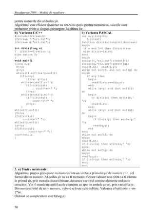 Bacalaureat 2008 – Modele de rezolvare

pentru numerele din al doilea şir.
Algoritmul este eficient deoarece nu necesită spaţiu pentru memorarea, valorile sunt
prelucrate printr-o singură parcurgere, la citirea lor.
b) Varianta C/C++                                    b) Varianta PASCAL
#include<fstream.h>                                var x,y:longint;
ifstream f("nr1.txt");                                f,g:text;
ifstream g("nr2.txt");                             function diviz(x:longint):boolean;
                                                   begin
int diviz(long x)                                   if x mod 5=0 then diviz:=true
{ if(x%5==0)return 1;                               else diviz:=false;
else return 0;                                     end;
}                                                  begin
void main()                                        assign(f,'nr1.txt');reset(f);
{long x,y;                                         assign(g,'nr2.txt');reset(g);
 f>>x;                                             read(f,x); read(g,y);
 g>>y;                                             while not eof(f) and not eof(g) do
 while(!f.eof()&&!g.eof())                         begin
   {if(x==y)                                          if x=y then
       {f>>x; g>>y;}                                   begin
    while(x<y&&!f.eof())                                 read(f,x);read(g,y);
       {if(diviz(x))                                   end;
             cout<<x<<" ";                             while (x<y) and (not eof(f))
       f>>x;}                                      do
    while(x>y&&!g.eof())                               begin
       {if(diviz(y))                                     if diviz(x) then write(x,'
           cout<<y<<" ";                           ');
       g>>y;}                                            read(f,x);
    }                                                  end;
while(!f.eof())                                        while (x>y) and (not eof(g))
{f>>x;                                             do
if(diviz(x))                                           begin
     cout<<x<<" ";}                                       if diviz(y) then write(y,'
while(!g.eof())                                    ');
{g>>y;                                                    read(g,y);
if(diviz(y))                                           end
         cout<<y<<" ";}                            end;
cout<<endl;                                        while not eof(f) do
}                                                  begin
                                                   read(f,x);
                                                   if diviz(x) then write(x,' ');
                                                   end;
                                                   while not eof(g) do
                                                   begin
                                                   read(g,y);
                                                   if diviz(y) then write(y,' ');
                                                   end;
                                                   end.
3. a) Pentru neintensiv:
Algoritmul propus presupune memorarea într-un vector a primului şir de numere citit, cel
format din m numere. Al doilea şir nu va fi memorat, fiecare valoare nou citită va fi căutata
în primul şir, prin metoda căutarii binare, deoarece vectorul conţine elemente ordonate
crescător. Vor fi numărate astfel acele elemente ce apar în ambele şiruri, prin variabila nr.
Din numărul total de n+m numere, trebuie scăzute cele dublate. Valoarea afişată este n+m-
2*nr.
Ordinul de complexitate este O(log2n)


50
 