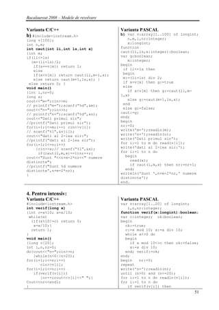 Bacalaureat 2008 – Modele de rezolvare

Varianta C/C++                           Varianta PASCAL
b) #include<iostream.h>                  b) var v:array[1..100] of longint;
long v[100];                                n,m,i,nr:integer;
int n,m;                                    x:longint;
int caut(int li,int ls,int x)            function
{int m;                                  caut(li,ls,x:integer):boolean;
if(li<=ls)                               var g:boolean;
  {m=(li+ls)/2;                             m:integer;
   if(x==v[m]) return 1;                 begin
   else                                   if li<=ls then
   if(x<v[m]) return caut(li,m-1,x);      begin
   else return caut(m+1,ls,x); }          m:=(li+ls) div 2;
 else return 0; }                         if x=v[m] then g:=true
void main()                               else
{int i,nr=0;                                if x<v[m] then g:=caut(li,m-
long x;                                  1,x)
cout<<"m=";cin>>m;                          else g:=caut(m+1,ls,x);
// printf(“m=”);scanf(“%d”,&m);           end
cout<<"n=";cin>>n;                        else g:=false;
// printf(“n=”);scanf(“%d”,&n);          caut:=g;
cout<<"Dati primul sir";                 end;
//printf(“Dati primul sir”);             begin
for(i=1;i<=m;i++) cin>>v[i];             nr:=0;
// scanf(“%l”,&v[i]);                    write('m=');readln(m);
cout<<"dati al 2-lea sir:";              write('n=');readln(n);
//printf(“dati al 2-lea sir”);           write('Dati primul sir');
for(i=1;i<=n;i++)                        for i:=1 to m do read(v[i]);
    {cin>>x;// scanf(“%l”,&x);           write('dati al 2-lea sir:');
     if(caut(1,m,x)==1)nr++;}            for i:=1 to n do
cout<<"Sunt "<<n+m-2*nr<<" numere          begin
distincte";                                  read(x);
//printf("Sunt %d numere                     if caut(1,m,x) then nr:=nr+1;
distincte”,n+m-2*nr);                      end;
}                                        writeln('Sunt ',n+m-2*nr,' numere
                                         distincte');
                                         end.


4. Pentru intensiv:
Varianta C/C++                           Varianta PASCAL
#include<iostream.h>                     var v:array[1..20] of longint;
int verif(long x)                           i,n,nr:integer;
{int c=x%10; x=x/10;                     function verif(x:longint):boolean;
 while(x)                                var c:integer; ok:boolean;
  {if(x%10!=c) return 0;                 begin
   x=x/10;}                                ok:=true;
  return 1;                                c:=x mod 10; x:=x div 10;
}                                          while x<>0 do
void main()                                begin
{long v[20];                                 if x mod 10<>c then ok:=false;
int i,n,nr=0;                                x:=x div 10;
do{cout<<"n=";cin>>n;                      end; verif:=ok;
   }while(n<0||n>20);                    end;
for(i=1;i<=n;i++)                        begin   nr:=0;
      cin>>v[i];                         repeat
for(i=1;i<=n;i++)                        write('n=');readln(n);
   if(verif(v[i]))                       until (n>0) and (n<=20);
      {nr++;cout<<v[i]<<" ";}            for i:=1 to n do readln(v[i]);
Cout<<nr<<endl;                          for i:=1 to n do
}                                           if verif(v[i]) then
                                                                         51
 