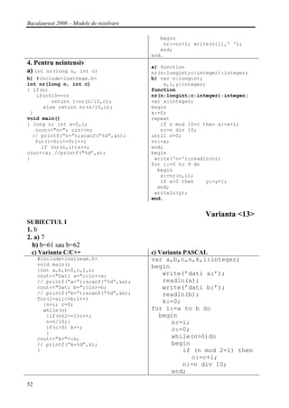 Bacalaureat 2008 – Modele de rezolvare

                                            begin
                                             nr:=nr+1; write(v[i],' ');
                                            end;
                                         end.
4. Pentru neintensiv
                                         a) function
a) int nr(long n, int c)                 nr(n:longint;c:integer):integer;
b) #include<iostream.h>                  b) var n:longint;
int nr(long n, int c)                        x,i,y:integer;
{ if(n)                                  function
   if(n%10==c)                           nr(n:longint;c:integer):integer;
         return 1+nr(n/10,c);            var x:integer;
      else return nr(n/10,c);            begin
 }                                       x:=0;
void main()                              repeat
{ long n; int x=0,i;                        if n mod 10=c then x:=x+1;
   cout<<"n="; cin>>n;                      n:=n div 10;
  // printf(“n=”);scanf(“%d”,&n);        until n=0;
   for(i=0;i<=9;i++)                     nr:=x;
     if (nr(n,i))x++;                    end;
cout<<x; //printf("%d”,x);               begin
}                                         write('n=');readln(n);
                                         for i:=0 to 9 do
                                           begin
                                            x:=nr(n,i);
                                            if x>0 then    y:=y+1;
                                           end;
                                          writeln(y);
                                         end.


                                                          Varianta <13>
SUBIECTUL I
1. b
2. a) 7
  b) b=61 sau b=62
 c) Varianta C/C++                       c) Varianta PASCAL
     #include<iostream.h>                var a,b,c,n,k,i:integer;
     void main()                         begin
     {int a,b,k=0,c,i,n;
     cout<<"Dati a=";cin>>a;                 write(’dati a:’);
     // printf(“a=”);scanf(“%d”,&a);         readln(a);
     cout<<"Dati b=";cin>>b;                 write(’dati b:’);
     // printf(“b=”);scanf(“%d”,&b);         readln(b);
     for(i=a;i<=b;i++)
       {n=i; c=0;
                                             k:=0;
       while(n)                          for i:=a to b do
        {if(n%2==1)c++;                     begin
        n=n/10;}                                 n:=i;
        if(c>0) k++;                             c:=0;
        }
     cout<<"k="<<k;                              while(n>0)do
     // printf(“k=%d”,k);                        begin
     }                                               if (n mod 2=1) then
                                                       c:=c+1;
                                                     n:=n div 10;
                                                 end;

52
 