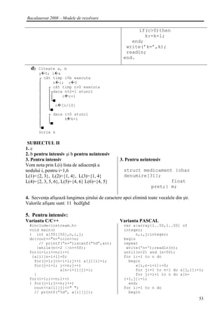Bacalaureat 2008 – Modele de rezolvare

                                                         if(c>0)then
                                                            k:=k+1;
                                                       end;
                                                     write(’k=’,k);
                                                     readln;
                                                    end.

  d)   Citeşte a, b
       y 0; i a
       ┌ cât timp i≤b executa
       │     n i; c 0
       │   ┌ cât timp n>0 executa
       │   │┌daca n%2=1 atunci
       │   ││    c c+1
       │   │└■
       │   │ n [n/10]
       │   └■
       │   ┌ daca c>0 atunci
       │   │      k k+1
       │   └■
       └■
       Scrie k

 SUBIECTUL II
1. c
2. b pentru intensiv şi b pentru neintensiv
3. Pentru intensiv                                3. Pentru neintensiv
Vom nota prin L(i) lista de adiacenţă a
nodului i, pentru i=1,6                             struct medicament {char
L(1)={2, 3}, L(2)={1, 4}, L(3)={1, 4}               denumire[31];
L(4)={2, 3, 5, 6}, L(5)={4, 6} L(6)={4, 5}                           float
                                                              pret;} m;

4. Secvenţa afişează lungimea şirului de caractere apoi elimină toate vocalele din şir.
Valorile afişate sunt: 11 bcdfghd

5. Pentru intensiv:
Varianta C/C++                                    Varianta PASCAL
  #include<iostream.h>                              var a:array[1..50,1..50] of
  void main()                                       integer;
  { int a[50][50],n,i,j;                                 n,i,j:integer;
  do{cout<<"n=";cin>>n;                             begin
      // printf(“n=”);scanf(“%d”,&n);               repeat
     }while(n<=2 ||n>=50);                           write('n=');readln(n);
  for(i=1;i<=n;i++)                                 until(n>2) and (n<50);
   {a[i][n-i+1]=0;                                  for i:=1 to n do
    for(j=1;j<n-i+1;j++) a[j][i]=i;                   begin
    for(j=i+1; j<=n;j++)                                 a[i,n-i+1]:=0;
               a[n-i+1][j]=i;                            for j:=1 to n-i do a[j,i]:=i;
    }                                                    for j:=i+1 to n do a[n-
  for(i=1;i<=n;i++)                                 i+1,j]:=i;
  { for(j=1;j<=n;j++)                                 end;
    cout<<a[i][j]<<" ";                             for i:=1 to n do
    // printf(“%d”, a[i][j]);                         begin
                                                                                          53
 