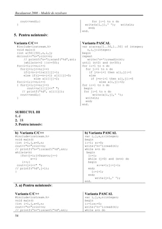 Bacalaureat 2008 – Modele de rezolvare

     cout<<endl;}                              for j:=1 to n do
 }                                         write(a[i,j],' ');   writeln;
                                             end;
                                         end.
5. Pentru neintensiv:

Varianta C/C++                           Varianta PASCAL
 #include<iostream.h>                    var a:array[1..50,1..50] of integer;
 void main()                                n,i,j:integer;
 {int a[50][50],n,i,j;                   begin
 do{cout<<"n=";cin>>n;                   repeat
     // printf(“n=”);scanf(“%d”,&n);        write('n=');readln(n);
     }while(n<=2 ||n>=50);               until (n>2) and (n<50);
 for(i=1;i<=n;i++)                       for i:=1 to n do
   for(j=1;j<=n;j++)                       for j:=1 to n do
     if(j<n-i+1)a[i][j]=1;                   if j<n-i+1 then a[i,j]:=1
     else if(j==n-i+1) a[i][j]=0;            else
           else a[i][j]=2;                    if j=n-i+1 then a[i,j]:=0
 for(i=1;i<=n;i++)                                 else a[i,j]:=2;
 { for(j=1;j<=n;j++)                     for i:=1 to n do
       cout<<a[i][j]<<" ";                begin
    // printf(“%d”, a[i][j]);             for j:=1 to n do
   cout<<endl;}                                write(a[i,j],' ');
 }                                         writeln;
                                           end;
                                         end.

SUBIECTUL III
1. d
2. 18
3. Pentru intensiv:

b) Varianta C/C++                         b) Varianta PASCAL
#include<iostream.h>                      var i,j,x,n:integer;
void main()                               begin
{int i=1,j,x=0,n;                         i:=1; x:=0;
cout<<"n=";cin>>n;                        write('n=');read(n);
// printf(“n=”);scanf(“%d”,&n);           while x<n do
while(x<n)                                 begin
   {for(j=i;j>0&&x<n;j--)                   j:=i;
         x++;                               while (j>0) and (x<n) do
    i++;}                                   begin
 cout<<j+1<<" ";                                 x:=x+1;j:=j-1;
// printf(“%d”,j+1);                        end;
}                                             i:=i+1;
                                            end;
                                                write(j+1,' ');
                                          end.
3. a) Pentru neintensiv:

Varianta C/C++                            Varianta PASCAL
#include<iostream.h>                      var i,j,x,n:integer;
void main()                               begin
{int i=1,j,x=0,n;                         i:=1;x:=0;
cout<<"n=";cin>>n;                        write('n=');read(n);
// printf(“n=”);scanf(“%d”,&n);           while x<n do

54
 
