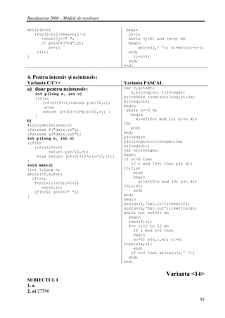 Bacalaureat 2008 – Modele de rezolvare

while(x<n)                                begin
   {for(j=i;j>0&&x<n;j--)                  j:=i;
      {cout<<j<<" ";                       while (j>0) and (x<n) do
      // printf(“%d”,j);                   begin
         x++;}                                 write(j,' '); x:=x+1;j:=j-1;
    i++;}                                  end;
}                                            i:=i+1;
                                           end;
                                         end.


4. Pentru intensiv şi neintensiv:
Varianta C/C++                           Varianta PASCAL
a) doar pentru neintensiv:               var f,g:text;
    int p(long n, int c)                    n,x:longint; i:integer;
    {if(n)                               procedure invers(n:longint;var
       {if(n%10==c)return p(n/10,c);     x:longint);
        else                             begin
       return (n%10)+10*p(n/10,c); }      while n<>0 do
    }                                       begin
b)                                            x:=x*10+n mod 10; n:=n div
#include<fstream.h>                      10;
ifstream f("date.in");                      end;
ofstream g("date.out");                  end;
int p(long n, int c)                     procedure
{if(n)                                   p(n:longint;c:integer;var
   {if(n%10==c)                          x:longint);
         return p(n/10,c);               var nr:integer;
    else return (n%10)+10*p(n/10,c);}    begin
}                                        if n<>0 then
void main()                                 if n mod 10=c then p(n div
{int i;long n;                           10,c,x)
while(!f.eof())                              else
  {f>>n;                                     begin
   for(i=1;i<10;i=i+2)                         x:=x*10+n mod 10; p(n div
      n=p(n,i);                          10,c,x);
   if(n>0) g<<n<<" ";}                       end;
}                                        end;
                                         begin
                                         assign(f,'bac.in');reset(f);
                                         assign(g,'bac.out');rewrite(g);
                                         while not eof(f) do
                                           begin
                                           read(f,n);
                                           for i:=1 to 10 do
                                             if i mod 2=1 then
                                             begin
                                             x:=0; p(n,i,x); n:=0;
                                         invers(x,n);
                                             end;
                                            if n>0 then writeln(n,' ');
                                           end;
                                         end.


                                                           Varianta <14>
SUBIECTUL I
1. a
2. a) 27596
                                                                           55
 