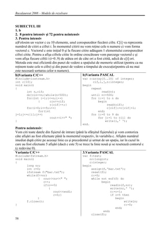 Bacalaureat 2008 – Modele de rezolvare



SUBIECTUL III
1. b
2. 8 pentru intensiv şi 72 pentru neintensiv
3. Pentru intensiv
a)Folosim un vector c cu 10 elemente, unul corespunzător fiecărei cifre. C[i] va reprezenta
numărul de citiri a cifrei i. În momentul citirii nu vom reţine cele n numere ci vom forma
vectorul c. Vectorul c este iniţial 0 şi la fiecare citire adăugam 1 elementului corespunzător
cifrei citite. Pentru a afişa cifrele citite în ordine crescătoare vom parcurge vectorul c şi
vom afişa fiecare cifră i (i=0..9) de atâtea ori de câte ori a fost citită, adică de c[i] ori.
Metoda este mai eficientă din punct de vedere a spaţiului de memorie utilizat (pentru ca nu
reţinem toate cele n cifre) şi din punct de vedere a timpului de execuţie(pentru că nu mai
este necesară sortarea celor n numere).
b)Varianta C/C++                                      b)Varianta PASCAL
#include<iostream.h>                               var c:array[0..10] of integer;
int c[10];                                               cif,i,j,n:integer;
void main()                                        begin
{                                                       repeat
       int n,cif;                                             read(n);
       do{cin>>n;}while(n>500);                         until n<=500;
       for(int i=1;i<=n;i++)                            for i:=1 to n do
              {      cin>>cif;                              begin
                     c[cif]++;}                                  read(cif);
       for(i=0;i<=9;i++)                                         c[cif]:=c[cif]+1;
              for(int                                       end;
j=1;j<=c[i];j++)                                        for i:=0 to 9 do
                     cout<<i<<" ";                          for j:=1 to c[i] do
}                                                               write(i,' ');
                                                   end.
Pentru neintensiv:
Vom citi toate datele din fişierul de intrare (până la sfârşitul fişierului) şi vom contoriza
câte afişări au fost efectuate până la momentul respectiv, în variabila c. Afişăm numărul
imediat după citire pe aceeaşi linie ca şi precedentul şi urmat de un spaţiu, iar în cazul în
care au fost efectuate 5 afişări (dacă c este 5) se trece la linie nouă şi se resetează contorul c
(c redevine 0).
Varianta C/C++                                      3.Varianta PASCAL
#include<fstream.h>                                var f:text;
void main()                                            nr:longint;
{                                                      c:integer;
       long nr;                                    begin
       int c=0;                                         assign(f,'bac.txt');
       ifstream f("bac.txt");                           reset(f);
       while(f>>nr)                                     c:=0;
              { cout<<nr<<" ";                          while not eof(f) do
                 c++;                                         begin
                 if(c==5)                                          readln(f,nr);
                    {                                              write(nr,' ');
                       cout<<endl;                                 c:=c+1;
                       c=0;}                                       if c=5 then
             }                                                        begin
       f.close();                                                          writeln;
}                                                                          c:=0;
                                                                      end;
                                                               end;
                                                        close(f);
58
 