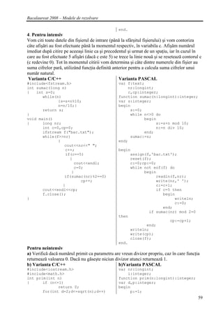 Bacalaureat 2008 – Modele de rezolvare

                                                   end.
4. Pentru intensiv
Vom citi toate datele din fişierul de intrare (până la sfârşitul fişierului) şi vom contoriza
câte afişări au fost efectuate până la momentul respectiv, în variabila c. Afişăm numărul
imediat după citire pe aceeaşi linie ca şi precedentul şi urmat de un spaţiu, iar în cazul în
care au fost efectuate 5 afişări (dacă c este 5) se trece la linie nouă şi se resetează contorul c
(c redevine 0). Tot în momentul citirii vom determina şi câte dintre numerele din fişier au
suma cifrelor pară, utilizând funcţia definită anterior pentru a calcula suma cifrelor unui
număr natural.
 Varianta C/C++                                     Varianta PASCAL
#include<fstream.h>                                var f:text;
int sumac(long n)                                      nr:longint;
{   int s=0;                                           c,cp:integer;
       while(n)                                    function sumac(n:longint):integer;
              {s=s+n%10;                           var s:integer;
              n=n/10;}                             begin
       return s;                                        s:=0;
}                                                       while n<>0 do
void main()                                                   begin
{      long nr;                                                    s:=s+n mod 10;
       int c=0,cp=0;                                               n:=n div 10;
       ifstream f("bac.txt");                                 end;
       while(f>>nr)                                     sumac:=s;
              {                                    end;
                 cout<<nr<<" ";
                 c++;                              begin
                 if(c==5)                               assign(f,'bac.txt');
                   {                                    reset(f);
                     cout<<endl;                        c:=0;cp:=0;
                      c=0;                              while not eof(f) do
                    }                                         begin
                 if(sumac(nr)%2==0)                                readln(f,nr);
                         cp++;                                     write(nr,' ');
                }                                                  c:=c+1;
       cout<<endl<<cp;                                             if c=5 then
       f.close();                                                     begin
}                                                                          writeln;
                                                                           c:=0;
                                                                      end;
                                                                if sumac(nr) mod 2=0
                                                   then
                                                                         cp:=cp+1;
                                                               end;
                                                        writeln;
                                                        write(cp);
                                                        close(f);
                                                   end.
Pentru neintensiv
a) Verifică dacă numărul primit ca parametru are vreun divizor propriu, caz în care funcţia
returnează valoarea 0. Dacă nu găseşte niciun divizor atunci returnează 1.
b) Varianta C/C++                               b)Varianta PASCAL
#include<iostream.h>                               var nr:longint;
#include<math.h>                                       i:integer;
int prim(int n)                                    function prim(n:longint):integer;
{      if (n<=1)                                   var d,p:integer;
              return 0;                            begin
       for(int d=2;d<=sqrt(n);d++)                      p:=1;
                                                                                                59
 
