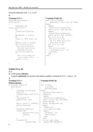 Bacalaureat 2008 – Modele de rezolvare

Frunzele arborelui sunt: 1, 2, 3 şi 8
5.
Varianta C/C++                                 Varianta PASCAL
#include<iostream.h>                           var n,m,,i,j:byte;
void main()                                        A:array[1..10,1..10] of byte;
{                                              begin
       unsigned int                              repeat
n,m,i,j,A[11][11];                                write(‘n=’);readln(n);
       do                                        until (n>=2) and (n<=10);
       {cout<<”n=”;cin>>n;                       repeat
       }                                          write(‘m=’);readln(m);
       while(n<2 || n>10);                       until (m>=2) and (m<=10);
       do                                        for i:=1 to n do
       {cout << “m”; cin>> m;                     for j:=1 to m do
       }                                           if i<j then A[i,j]:=i
       while ( m<2 || m>10);                       else A[i,j]:=j;
       for (i=1;i<=n;i++)                        for i:=1 to n do
         for (j=1;j<=m;j++)                      begin
          if(i<j) A[i][j]=i;                      for j:=1 to m do
          else A[i][j]=j;                           write(A[i,j],’ ‘);
       for (i=1;i<=n;i++)                         writeln;
       {                                         end
          for (j=1;j<=m;j++)                   end.
           cout <<A[i][j]<<` `;
         cout <<`n`;
       }
}


SUBIECTUL III
1. b
2. 12345 pentru intensiv
    6 pentru neintensiv în cazul în care prima condiţie a funcţiei în C/C++ este n= =0
3.
Varianta C/C++                            Varianta PASCAL
Pentru intensiv
# include “stdio.h”                      var f:text;
  void main()                                n,a:word;
   {                                         este:boolean;
        unsigned n,a,este=0;             begin
        FILE *f;                           assign(f,’bac.txt’);
        f=fopen(“bac.txt”,”r”);            reset(f);
        do                                 repeat
       { printf(“n=”)                       write(‘n=’);readln(n);
        scanf(“%d”, &n);                   until (n<>0) and (n<=999);
        }                                  este:=false;
        while (n==0 || n>999);             while not(eof(f)) do
        while(!feof(f))                    begin
       {                                    read(f,a);
        fscanf(f,”%d”,&a);                  if a mod n=0 then
        if(a%n==0)                          begin
              {printf(“%d “,a);              write(a,’ ‘);
               este=1;                       este:=true;
              }                             end;
        }                                  end;
        if(este==0)                        if not este then
                  printf(“NU                write(‘NU EXISTA’);
6
 