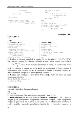Bacalaureat 2008 – Modele de rezolvare

               if(n%d==0)                        if n<=1 then p:=0
                      return 0;                  else
        return 1;                                    for d:=2 to n div 2 do
}                                                        if n mod d=0 then
void main()                                                 p:=0;
{                                                prim:=p;
for(int i=11;i<=97;i+=2)                   end;
if(prim(i) && prim(i%10*10+i/10))          begin
                    cout<<i<<" ";          for i:=11 to 97 do
}                                          if (prim(i)=1)and(prim(i mod 10
                                           *10+i div 10)=1) then
                                                       write(i,' ' );
                                           end.


                                                                     Varianta <15>
SUBIECTUL I
1. d
2. a) 4
b) Varianta C/C++                          Varianta PASCAL
#include<iostream.h>                       program bac;
#include<stdio.h>                          var i,n,a: integer;
void main()                                begin
{ unsigned i,n; int a;                     readln(a,n);
scanf(“%d”,&a,&n); //cin>>a>>n;            for i:=1 to n do
for(i=1;i<=n;i++)                          if (i mod 2 =0) then a:=a-i*i
if(i%2==0) a=a-i*i;                        else a:=a+i*i;
       else a=a+i*i;                       write(a);
printf(“%d”,a); //cout<<a;}                end.
c) Se observă că suma calculată la punctul (a) provine din 25+12-22+32-42+52-62.
Dacă facem excepţie de valoarea variabilei a atunci suma rămasă este egală cu
(− 1)n+1 * n(n + 1) unde n este numărul de termeni ai sumei, în cazul nostru n este
              2
egal cu valoarea 6. Pentru variabila a=18, ca să obţinem la final valoarea 8,
înseamnă că, din valoarea iniţială a variabilei a, trebuie să scădem valoarea 10.
Rezolvând acum ecuaţia se va obţine pentru n valoarea 4.
d) Cerinţa este ambiguă. Respectând strict cerinţa atunci ar trebui să facem
următoarea înlocuire:
dacă (i%2=0) atunci a=0;
altfel a=n*n;


SUBIECTUL II
1. a pentru intensiv şi d pentru neintensiv
2. d
3. 9 bemeut
4. gradul minim este 2 iar nodurile care au gradul 2 sunt 5, 7, 8.
5. Pentru intensiv Se parcurge matricea Pentru          neintensiv  Se parcurge
integral şi se condiţionează completarea matricea integral. După completarea
diagonalei principale cu valoarea 0, iar unei linii cu ultima cifră a numărului n,
pentru celelalte elemente completarea acesta îşi va schimba valoarea în
60
 