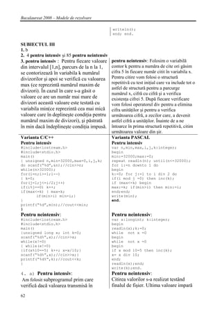 Bacalaureat 2008 – Modele de rezolvare

                                                 writeln();
                                                 end; end.

SUBIECTUL III
1. b
2. 4 pentru intensiv şi 85 pentru neintensiv
3. pentru intensiv : Pentru fiecare valoare pentru neintensiv: Folosim o variabilă
din intervalul [1,n], parcurs de la n la 1,  contor k pentru a număra de cite ori găsim
se contorizează în variabila k numărul       cifra 5 în fiecare număr citit în variabila x.
divizorilor şi apoi se verifică cu valoarea Pentru citire vom folosi o structură
                                             repetitivă cu test iniţial care va include tot o
max (ce reprezintă numărul maxim de
                                             astfel de structură pentru a parcurge
divizori). În cazul în care s-a găsit o      numărul x, cifră cu cifră şi a verifica
valoare ce are un număr mai mare de          existenţa cifrei 5. După fiecare verificare
divizori această valoare este testată cu     vom folosi operatorul div pentru a elimina
variabila min(ce reprezintă cea mai mică cifra unităţilor şi pentru a verifica
valoare care în deplineşte condiţia pentru următoarea cifră, a zecilor care, a devenit
numărul maxim de divizori), şi păstrată      astfel cifră a unităţilor. Înainte de a ne
în min dacă îndeplineşte condiţia impusă. întoarce în prima structură repetitivă, citim
                                             următoarea valoare din şir.
Varianta C/C++                               Varianta PASCAL
Pentru intensiv                              Pentru intensiv
#include<iostream.h>                            var n,min,max,i,j,k:integer;
#include<stdio.h>                               begin
main()                                          min:=32000;max:=0;
{ unsigned n,min=32000,max=0,i,j,k;             repeat readln(n); until(n<=32000);
do scanf(“%d”,&n);//cin>>n;                     for i:=n downto 1 do
while(n>32000);                                 begin
for(i=n;i>=1;i--)                               k:=0; for j:=1 to i div 2 do
{ k=0;                                          if(i mod j =0) then inc(k);
for(j=1;j<=i/2;j++)                             if (max<=k) begin
if(i%j==0) k++;                                 max:=k; if(min>i) then min:=i;
if(max<=k) { max=k;                             end;end;
       if(min>i) min=i;}                        write(min);
}                                               end.
printf(“%d”,min);//cout<<min;
}
Pentru neintensiv:                              Pentru neintensiv:
#include<iostream.h>                            var x:longint; k:integer;
#include<stdio.h>                               begin
main()                                          readln(x);k:=0;
{unsigned long x; int k=0;                      while not x =0
scanf(“%d%”,x);//cin>>x;                        begin
while(x!=0)                                     while not x =0
{ while(x!=0)                                   begin
{if(x%10==5) k++; x=x/10;}                      if x mod 10=5 then inc(k);
scanf(“%d%”,x);//cin>>x;}                       x= x div 10;
printf(“%d%”,k);//cout<<k;                      end;
}                                               readln(x);end;
                                                write(k);end.
4. a) Pentru intensiv:                          Pentru neintensiv:
Am folosit subprogramul prim care               Citirea valorilor s-a realizat testând
verifică dacă valoarea transmisă în             finalul de fişier. Ultima valoare impară
62
 