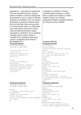 Bacalaureat 2008 – Modele de rezolvare

parametrul x, reprezintă un număr prim.       o păstrăm în variabila k. Folosim
Vom citi numerele din fişier, rand pe         variabila logică ok pentru a verifica
rand în variabila x (citirea se finalizează   dacă a existat sau nu măcar o valoare
în momentul în care s-a ajuns la sfârşitul    impară în fişier, iar la finalul
fişierului). Variabilele a şi b vor memora    programului afişăm rezultatul în funcţie
penultimul şi respective ultimul număr        de valoarea acestei variabile.
prim citit din fişer, dacă acestea există.
La citirea fiecărei valori se verifică dacă
este număr prim şi dacă noua valoare
citită este diferită de ultima valoare
memorată în variabila b. În caz afirmativ
variabila a preia vechea valoare a
variabilei b iar variabila b preia noua
valoare a numărului prim citită în x.
b) Varianta C/C++                             Varianta PASCAL
Program intensiv                              Program intensiv
#include<fstream.h>                           var f:text;
ifstream f("BAC.IN");                         a,b,x:longint;
                                              function prim(x:longint):integer;
int prim (long int x)                         begin
{long int i;                                  var i:longint;
for(i=2;i<=sqrt(x);i++)                       for i:=2 to i sqrt(x) div 2 do
if(x%i==0) return 0;                          if x mod i=0 then prim:=0;
return 1;}                                    prim:=1;
                                              end;
main()                                        begin
{ long int a=0,b=0,x;                         a:=;b:=0;
while(f>>x)                                   assign(f,’BAC.IN’);
if(prim(x)&&x!=b) {a=b;b=x;}                  reset(f);
if(a*b>0) cout<<a<<" "<<b;                    while not eof(f) do
else cout<<"numere prime                      begin
insuficiente";                                read(f,x);
f.close();                                    if (prim(x) and x<>b) then
}                                             begin
                                              a:=b;b:=x;end;end;
                                              if a*b>0 write(a,’ ‘,b) else
                                              write(“numere prime insuficiente”);
                                              close(f);
                                              end.
Program neintensiv                            Program neintensiv
#include<fstream.h>                           var f:text;
ifstream f("BAC.IN");                         k,x:longint;ok:boolean;
                                              begin
main()                                        ok:=false;
{ unsigned long k,x;int ok=0;                 assign(f,’BAC.IN’);
while(f>>x)                                   reset(f);
if(x%2!=0) {k=x;ok=1;}                        while not eof(f) do
if(ok) cout<<k;                               begin
else cout<<"nu exista numere impare";         read(f,x);
f.close();                                    if (x mod 2 <>0) then
}                                             begin
                                              k:=x;ok:=true;end;end;
                                              if ok write(k) else write(‘nu
                                              exista numere impare’);close(f);
                                                                                    63
 