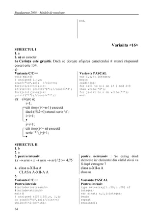 Bacalaureat 2008 – Modele de rezolvare

                                          end.




                                                                  Varianta <16>
SUBIECTUL I
1. a
2. a) un caracter
b) Cerinţa este greşită. Dacă se doreşte afişarea caracterului # atunci răspunsul
corect este 134.
c)
Varianta C/C++                            Varianta PASCAL
void main()                               var i,j,n: integer;
{ unsigned i,j,n;                         begin
scanf(“%d”,&n); //cin>>n;                 readln(n);
for(i=1;i<=n-1;i++)                       for i:=1 to n-1 do if i mod 2=0
if(i%2==0) printf(“#”);//cout<<'#';       then write(‘#’);
for(j=i+1;j<=n;j++)                       for j:=i+1 to n do write(‘*’);
printf(“*”);//cout<<'*';}                 end.
d)    citeşte n;
         i=1;
         cât timp (i<=n-1) execută
         dacă (i%2=0) atunci scrie ‘#’;
         i=i+1;

        j=i+1;
        cât timp(j<= n) execută
        scrie ‘*’; j=j+1;


SUBIECTUL II
1. b
2. a
3. pentru intensiv                         pentru neintensiv : Se extrag două
( x → urm + x → urm → nr ) / 2 >= 4.75     elemente iar elemental din vârful stivei va
                                           fi după extragere 7
4. clasa a-XII-a A                         clasa a-XII-a A
     CLASA A-XII-A A                       clasa aa
5.
Varianta C/C++                             Varianta PASCAL
Pentru intensiv                            Pentru intensiv
#include<iostream.h>                       type mat=array[1..20,1..20] of
#include<stdio.h>                          integer;
main()                                     var a:mat; n,i,j:integer;
{ unsigned a[20][20],n, i,j;               begin
do scanf(“%d”,&n);//cin>>n;                repeat
while(n<=2||n>=16);                        readln(n);

64
 