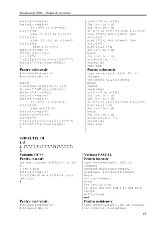 Bacalaureat 2008 – Modele de rezolvare

for(i=1;i<=n;i++)                          until(n>2 or n<20);
for(j=1;j<=n;j++)                          for i:=1 to n do
       if (i==j || i+j==n+1)               for j:=1 to n do
a[i][j]=0;                                 if (i=j or i+j=n+1) then a[i,j]:=0
       else if (i<j && i+j<n+1)            else if(i<j and i+j<n+1) then
a[i][j]=1;                                 a[i,j]:=1
       else if (i>j && i+j>n+1)            else if(i>j and i+j>n+1) then
a[i][j]=2;                                 a[i,j]:=2
        else a[i][j]=3;                    else a[i,j]:=3;
for(i=1;i<=n;i++)                          for i:=1 to n do
{for(j=1;j<=n;j++)                         begin
printf(“%d                                 for j:=1 to n do
“,a[i][j]);//cout<<a[i][j]<<" ";           write(a[i,j],’ ‘);
printf(“n”);//cout<<endl;}                writeln();
}                                          end; end.
Pentru neintensiv                          Pentru neintensiv
#include<iostream.h>                       type mat=array[1..16,1..16] of
#include<stdio.h>                          integer;
                                           var a:mat; n,i,j:integer;
main()                                     begin
{ unsigned a[16][16],n, i,j;               repeat
do scanf(“%d”,&n);//cin>>n;                readln(n);
while(n<=2||n>=16);                        until(n>2 or n<20);
for(i=1;i<=n;i++)                          for i:=1 to n do
for(j=1;j<=n;j++)                          for j:=1 to n do
       if (i==j || i+j==n+1)               if (i=j or i+j=n+1) then a[i,j]:=4
a[i][j]=4;                                 else a[i,j]:=3;
       else a[i][j]=3;                     for i:=1 to n do
for(i=1;i<=n;i++)                          begin
{for(j=1;j<=n;j++)                         for j:=1 to n do
printf(“%d                                 write(a[i,j],’ ‘);
“,a[i][j]);//cout<<a[i][j]<<" ";           writeln();
printf(“n”);//cout<<endl;}                end; end.
}


SUBIECTUL III
1. d
2. (7,7,7,7,3) (7,7,7,7,5) (7,7,7,7,7)
3.
Varianta C/C++                           Varianta PASCAL
Pentru intensiv                          Pentru intensiv
int multiplu(int a[100],int n, int       type vector=array[1..100] of
k)                                       integer;
{ int i,p=0;                             function multiplu(a:vector,
for(i=1;i<=n;i++)                        n:integer, k:integer):integer;
if(a[i]%k==0 && a[i]%10==k) p++;         begin
return p;                                var i,p:integer;
}                                        p:=0;
                                         for i:=1 to n do
                                         if (a[i] mod k=0 and a[i] mod 10=k)
                                         inc(p);
                                         multiplu:=p;
                                         end;
Pentru neintensiv:                       Pentru neintensiv:
#include<iostream.h>                     type vector=array[1..10] of integer;
#include<stdio.h>                        var v:vector; i,k:integer;

                                                                            65
 