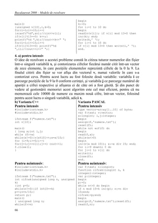 Bacalaureat 2008 – Modele de rezolvare

                                            begin
main()                                      k:=0;
{unsigned v[10],i,k=0;                      for i:=1 to 10 do
for(i=1;i<=10;i++)                          begin
{scanf(“%d”,&n);//cin>>v[i];                readln(v[i]); if v[i] mod 13=0 then
if(v[i]%13==0) k++;}                        inc(k); end;
printf(“%d ”,k);//cout<<k<<” “;             write(k,’ ‘);
for(i=1;i<=10;i++)                          for i:=1 to 10 do
if(v[i]%13==0) printf(“%d                   if v[i] mod 13=0 then write(i,’ ‘);
”,i);//cout<<i<<” “;}                       end.

4. a) pentru intensiv
O idee de rezolvare a acestei probleme constă în citirea tuturor numerelor din fişier
într-o singură variabilă x, şi contorizarea cifrelor fiecărui număr citit într-un vector
de zece elemente, în care poziţiile elementelor reprezintă cifrele de la 0 la 9. La
finalul citirii din fişier se vor afişa din vectorul v, numai valorile în care s-a
contorizat ceva. Pentru acest lucru au fost folosite două variabile: variabila i ce
parcurge poziţiile de la 9 la 0 conform cerinţei, şi variabila j ce parcurge numărul de
apariţii a cifrei respective şi afişarea ei de căte ori a fost găsită. Şi din punct de
vedere al gestionării memoriei acest algoritm este cel mai eficient, pentru că nu
memorează cele 10000 de numere cu maxim nouă cifre, într-un vector, folosind
pentru acest lucru o singură variabilă, adică x.
b) Varianta C++                             Varianta PASCAL
Pentru intensiv                             Pentru intensiv
#include<iostream.h>                        type vector=array[1..10] of byte;
#include<stdio.h>                           var f:text; v:vector;
                                            x:longint; i,j:integer;
ifstream f("numere.txt");                   begin
int v[10];                                  assign(f,’numere.txt’);
                                            reset(f);
main()                                      while not eof(f) do
{ long x;int i,j;                           begin
while (f>>x)                                read(f,x);
while(x!=0){v[x%10]++;x=x/10;}              while(x<>0)
for (i=9;i>=0;i--)                          begin
for(j=1;j<=v[i];j++) cout<<i;               inc(v[x mod 10]); x:=x div 10; end;
f.close();                                  for i:=9 downto 0 do
}                                           for j:=1 to v[i] do
                                            write(i);
                                            close(f);
                                            end.
Pentru neintensiv:                          Pentru neintensiv:
#include<iostream.h>                        var f:text; n:longint;
#include<stdio.h>                           function cifrak(longint n, k
                                            integer):integer;
ifstream f("numere.txt");                   var p:integer;
int cifrak(unsigned long n, unsigned        begin
k)                                          p:=0;
{int p=0;                                   while n<>0 do begin
while(n!=0){if (n%10==k)                    if n mod 10=k inc(p); n:=n div
p++;n=n/10;}                                10;end;
return p;}                                  cifrak:=p;end;
main()                                      begin
{ unsigned long n;                          assign(f,’numere.txt’);reset(f);
while(f>>n)                                 read(f,n);

66
 