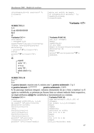 Bacalaureat 2008 – Modele de rezolvare

if(cifrak(n,0)==3) cout<<n<<" ";             while not eof(f) do begin
f.close();                                   if cifrak(n,0)=3 write(n,’ ‘);
}                                            readln(f,n);end;
                                             close(f);end.


                                                                     Varianta <17>
SUBIECTUL I
1. b
2. a) ABABABAB
b) 8
c)
Varianta C/C++                                Varianta PASCAL
void main()                                   var x,y: integer;
{ unsigned x,y;                               begin
scanf(“%d%d “,&x,&y);//cin>>x>>y;             readln(x,y);
if(x<y) {x=x-y;y=x+y;x=y-x;}                  if x<y then
while(x>=y)                                   begin x:=x-y;y:=x+y;x:=y-x;end;
                                              while(x>=y) do
{ printf(“ A“);//cout<<'A';
                                              begin
x=x-y;
                                              write(“ A“);x:=x-y;write(“ B“);
printf(“ B“);//cout<<'B';
                                              end;end.
}}
d)
        repetă
        scrie ‘A’;
        x=x-y;
        scrie ‘B’;
        până când x<y;


SUBIECTUL II
1. a “ “
2. b
3. pentru intensiv: maxim este 4, minim este 1, pentru neintensiv: 3 şi 1
4. pentru intensiv 11******          pentru neintensiv: 11b*t
5. Se parcurge matricea integral, valoarea elementelor de pe o linie a matricei va fi
egala cu variabila k, ce primeşte pe fiecare linie ca valoare indicele liniei respective,
iar după atribuirea a[i][j]=k variabila k se incrementează cu o únitate.
Varianta C/C++                               Varianta PASCAL
main()                                       type mat=array[1..20,2..20] of
{ unsigned a[20][20],n, i,j,k;               integer;
do scanf(“ %d“,&n);//cin>>n;                 var a:mat; n,i,j,k:integer;
while(n<=2||n>=20);                          begin
for(i=1;i<=n;i++)                            repeat
{k=i;                                        readln(n);
for(j=1;j<=n;j++)                            until(n>2 or n<20);
{a[i][j]=k;k++;}}                            for i:=1 to n do
for(i=1;i<=n;i++)                            begin
{for(j=1;j<=n;j++)                           k:=i;
printf(“ %d“,a[i][j]);                       for j:=1 to n do
//cout<<a[i][j]<<" ";                        begin
printf(“ n“);//cout<<endl;}                 a[i,j]:=k;inc(k); end;

                                                                                      67
 