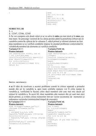 Bacalaureat 2008 – Modele de rezolvare

}                                           end;
                                            for i:=1 to n do
                                            begin
                                            for j:=1 to n do
                                            write(a[i,j],’ ‘);
                                            writeln();
                                            end; end.

SUBIECTUL III
1. a
2. 12347, 12346, 12345
3. Se vor compara cele două valori şi se va salva în min cea mai mică şi în max cea
mai mare. Se parcurge vectorul de la a doua poziţie până la penultima (observaţi că
variabila contor k a plecat de la valoarea 2, adică primul şi ultimul element au fost
deja numărate) şi se verifică condiţiile impuse în enunţul problemei contorizând în
variabila k numărul de elemente ce verifică condiţiile.
Varianta C/C++                              Varianta PASCAL
Pentru intensiv                             Pentru intensiv
int interval(int v[100], int n)             type vector=array[1..100] of
{ int i,k=2,min,max;                        integer;
if(v[1]>v[n]){min=v[n]; max=v[1];}          function interval(a:vector,
else {min=v[1];max=v[n];}                   n:integer):integer;
for (i=2;i<=n-1;i++)                        begin
if (v[i]>=min&&v[i]<=max) k++;              i,k,min,max:integer;
return k;}                                  k:=2;
                                            if v[1]>v[n] then
                                            begin min:=v[n];max:=v[1];end
                                            else begin min:=v[1];max:=v[n];end;
                                            for i:=2 to n-1 do
                                            if (v[i]>=min and v[i]<=max) then
                                            inc(k);
                                            interval:=k;
                                            end;
Pentru neintensiv:

4 a) O idee de rezolvare a acestei probleme constă în citirea separată a primului
număr din şir în variabila x, apoi toate celelalte numere vor fi citite numai în
variabila y, verificând la fiecare citire dacă numărul citit este mai mic decât cel
reţinut în variabila x. În acest fel, doar numărăm câte numere din şir sunt mai mici
decât primul, şi evităm citirea numerelor într-un vector (economie de memorie) şi
ordonarea vectorului (minimizând timpul de execuţie).
b) Varianta C/C++                           Varianta PASCAL
Pentru intensiv                             Pentru intensiv
FILE *f=fopen(“numere.txt”);//              var f:text;
ifstream f("numere.txt");                   x, i,y,n,k:integer;
main()                                      begin
{ unsigned x,y,i,n, k=0;                    assign(f,’numere.txt’);
fsacnf(f,”%d%d”,&n,&x); //f>>n>>x;          reset(f); read(f,n,x);
for(i=1;i<=n-1;i++)                         for i:=1 to n-1 do
{ fsacnf(f,”%d”,&y); //f>>y; if(y<x)        begin
k++;}                                       read(f,y); if y<x then inc(k);
printf(“%d”,k);// cout<<k;                  end;
fclose();//f.close();                       write(k);
}                                           close(f);
68
 