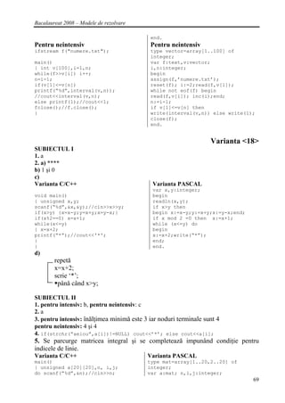 Bacalaureat 2008 – Modele de rezolvare

                                            end.
Pentru neintensiv                           Pentru neintensiv
ifstream f("numere.txt");                   type vector=array[1..100] of
                                            integer;
main()                                      var f:text,v:vector;
{ int v[100],i=1,n;                         i,n:integer;
while(f>>v[i]) i++;                         begin
n=i-1;                                      assign(f,’numere.txt’);
if(v[1]<=v[n])                              reset(f); i:=2;read(f,v[1]);
printf(“%d”,interval(v,n));                 while not eof(f) begin
//cout<<interval(v,n);                      read(f,v[i]); inc(i);end;
else printf(1);//cout<<1;                   n:=i-1;
fclose();//f.close();                       if v[1]<=v[n] then
}                                           write(interval(v,n)) else write(1);
                                            close(f);
                                            end.


                                                                   Varianta <18>
SUBIECTUL I
1. a
2. a) ****
b) 1 şi 0
c)
Varianta C/C++                               Varianta PASCAL
                                             var x,y:integer;
void main()                                  begin
{ unsigned x,y;                              readln(x,y);
scanf(“%d”,&x,&y);//cin>>x>>y;               if x>y then
if(x>y) {x=x-y;y=x+y;x=y-x;}                 begin x:=x-y;y:=x+y;x:=y-x;end;
if(x%2==0) x=x+1;                            if x mod 2 =0 then x:=x+1;
while(x<=y)                                  while (x<=y) do
{ x=x+2;                                     begin
printf(“*”);//cout<<'*';                     x:=x+2;write(“*”);
}                                            end;
}                                            end.
d)
        repetă
        x=x+2;
        scrie ‘*’;
         până când x>y;

SUBIECTUL II
1. pentru intensiv: b, pentru neintensiv: c
2. a
3. pentru intensiv: înălţimea minimă este 3 iar noduri terminale sunt 4
pentru neintensiv: 4 şi 4
4. if(strchr(“aeiou”,a[i])!=NULL) cout<<’*’; else cout<<a[i];
5. Se parcurge matricea integral şi se completează impunând condiţie pentru
indicele de linie.
Varianta C/C++                             Varianta PASCAL
main()                                     type mat=array[1..20,2..20] of
{ unsigned a[20][20],n, i,j;               integer;
do scanf(”%d”,&n);//cin>>n;                var a:mat; n,i,j:integer;
                                                                               69
 
