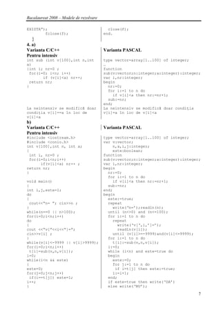 Bacalaureat 2008 – Modele de rezolvare

EXISTA”);                                  close(f);
        fclose(f);                       end.
  }
4. a)
Varianta C/C++                           Varianta PASCAL
Pentru intensiv
int sub (int v[100],int n,int            type vector=array[1..100] of integer;
a)                                       …
{int i; nr=0 ;                           function
 for(i=0; i<n; i++)                      sub(v:vector;n:integer;a:integer):integer;
       if (v[i]<a) nr++;                 var i,nr:integer;
 return nr;                              begin
}                                          nr:=0;
                                           for i:=1 to n do
                                             if v[i]<a then nr:=nr+1;
                                           sub:=nr;
                                         end;
La neintensiv se modifică doar           La neintensiv se modifică doar condiţia
condiţia v[i]==a în loc de               v[i]=a în loc de v[i]<a
v[i]<a
b)
Varianta C/C++                           Varianta PASCAL
Pentru intensiv
#include <iostream.h>                    type vector=array[1..100] of integer;
#include <conio.h>                       var v:vector;
int v[100],int n, int a;                     n,a,i,j:integer;
{                                            este:boolean;
 int i, nr=0 ;                           function
 for(i=0;i<n;i++)                        sub(v:vector;n:integer;a:integer):integer;
      if(v[i]<a) nr++ ;                  var i,nr:integer;
return nr;                               begin
}                                          nr:=0;
                                           for i:=1 to n do
void main()                                  if v[i]<a then nr:=nr+1;
{                                          sub:=nr;
int i,j,este=1;                          end;
do                                       begin
{                                          este:=true;
 cout<<“n= ”; cin>>n ;                     repeat
}                                            write(‘n=’);readln(n);
while(n==0 || n>100);                      until (n<>0) and (n<=100);
for(i=0;i<n;i++)                           for i:=1 to n do
do                                           repeat
{                                              write(‘v[‘,i,’]=’);
cout <<“v[”<<i<<“]=”;                          readln(v[i]);
cin>>v[i] ;                                  until (v[i]>=-9999)and(v[i]<=9999);
}                                          for i:=1 to n do
while(v[i]<-9999 || v[i]>9999);              t[i]:=sub(v,n,v[i]);
for(i=0;i<n;i++)                           i:=0;
 t[i]=sub(v,n,v[i]);                       while (i<n) and este=true do
i=0;                                       begin
while(i<n && este)                           este:=0;
{                                            for j:=1 to n do
este=0;                                       if i=t[j] then este:=true;
for(j=0;j<n;j++)                             i:=i+1;
 if(i==t[j]) este=1;                       end;
i++;                                       if este=true then write(‘DA’)
}                                          else write(‘NU’);

                                                                                  7
 