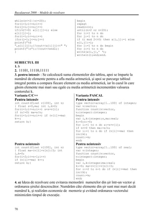 Bacalaureat 2008 – Modele de rezolvare

while(n<=2||n>=20);                        begin
for(i=1;i<=n;i++)                          repeat
for(j=1;j<=n;j++)                          readln(n);
if(i%2!=0) a[i][j]=i; else                 until(n>2 or n<20);
a[i][j]=j;                                 for i:=1 to n do
for(i=1;i<=n;i++)                          for j:=1 to n do
{for(j=1;j<=n;j++)                         if (i mod 2<>0) then a[i,j]:=i else
printf(”%d                                 a[i,j]:=j;
”,a[i][j]);//cout<<a[i][j]<<" ";           for i:=1 to n do begin
printf(”n”);//cout<<endl;}                for j:=1 to n do
}                                          write(a[i,j],’ ‘);
                                           writeln();end;end.

SUBIECTUL III
1. b
2. 11101, 11110,11111
3. pentru intensiv : Se calculează suma elementelor din tablou, apoi se împarte la
numărul de elemente pentru a afla media aritmetică, şi apoi se parcurge tabloul
integral pentru a compara fiecare element cu media aritmetică, iar în cazul în care
găsim elemente mai mari sau egale cu media aritmetică incrementăm valoarea
contorului k.
Varianta C/C++                            Varianta PASCAL
Pentru intensiv                           Pentru intensiv
int count(float v[100], int n)            type vector=array[1..100] of integer;
{ float s=0,ma; int i,k=0;                var v:vector;
for(i=1;i<=n;i++) s=s+v[i];               function count(v:vector,
if (n!=0) ma=s/n;                         n:integer):integer;
for(i=1;i<=n;i++) if (v[i]>=ma)           begin
k++;                                      var i,k:integer;s,ma:real;
return k;}                                k:=0;s:=0;
                                          for i:=1 to n do s:=s+v[i];
                                          if n<>0 then ma:=s/n;
                                          for i:=1 to n do if (v[i]>=ma) then
                                          inc(k);
                                          count:=k;
                                          end;
Pentru neintensiv                         Pentru neintensiv
int count(float v[100], int n)            type vector=array[1..100] of real;
{ float ma=(v[1]+v[n])/2; int             var v:integer;
i,k=0;                                    function count(v:vector,
for(i=2;i<=n-1;i++)                       n:integer):integer;
if (v[i]>=ma) k++;                        begin
return k;}                                var i,k:integer;ma:real;
                                          k:=0; ma=(v[1]+v[n])/2;
                                          for i:=2 to n-1 do if (v[i]>=ma) then
                                          inc(k);
                                          count:=k;
                                          end;
4. a) Ideea de rezolvare este evitarea memorării numerelor din şir într-un vector şi
ordonarea şirului descrescător. Numărăm câte elemente din şir sunt mai mari decât
numărul k, şi realizăm economie de memorie şi evitând ordonarea vectorului
minimizăm timpul de execuţie.


70
 